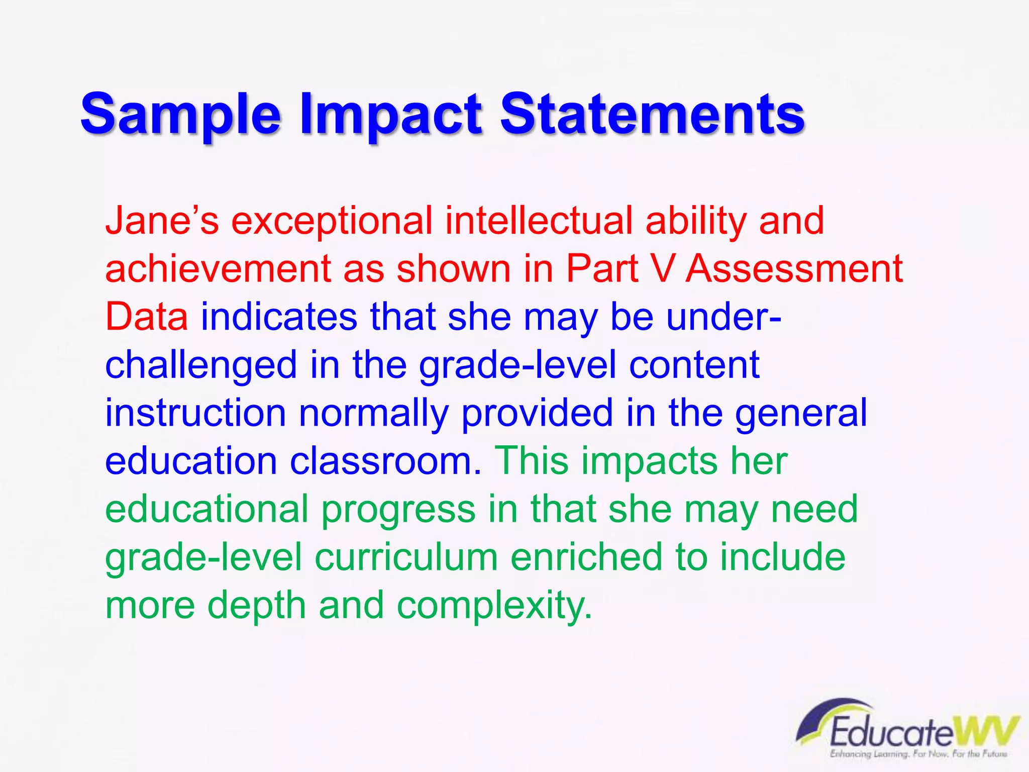 Jane’s exceptional intellectual ability and
achievement as shown in Part V Assessment
Data indicates that she may be under-
challenged in the grade-level content
instruction normally provided in the general
education classroom. This impacts her
educational progress in that she may need
grade-level curriculum enriched to include
more depth and complexity.
Sample Impact Statements
 