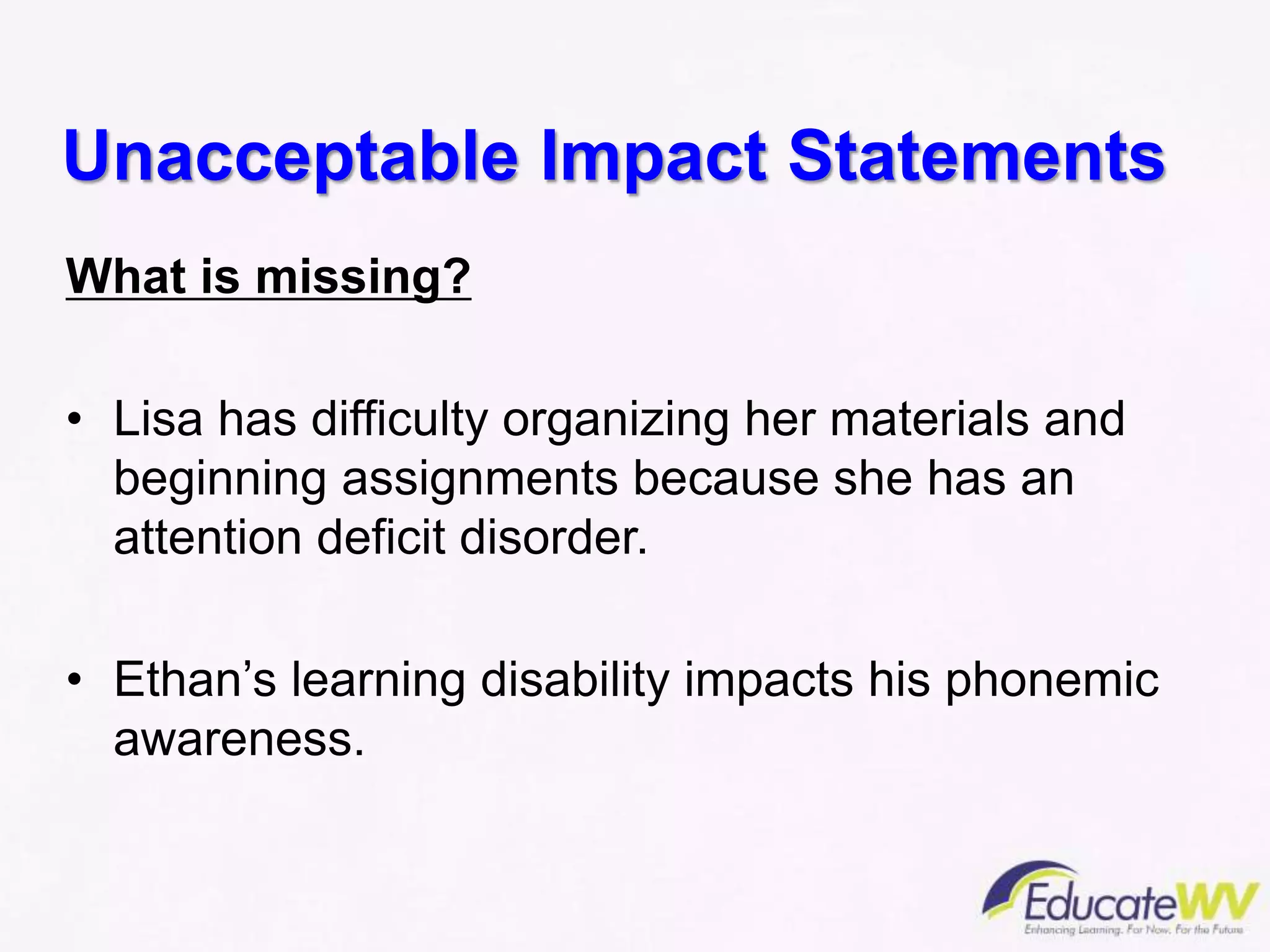 Unacceptable Impact Statements
What is missing?
• Lisa has difficulty organizing her materials and
beginning assignments because she has an
attention deficit disorder.
• Ethan’s learning disability impacts his phonemic
awareness.
 