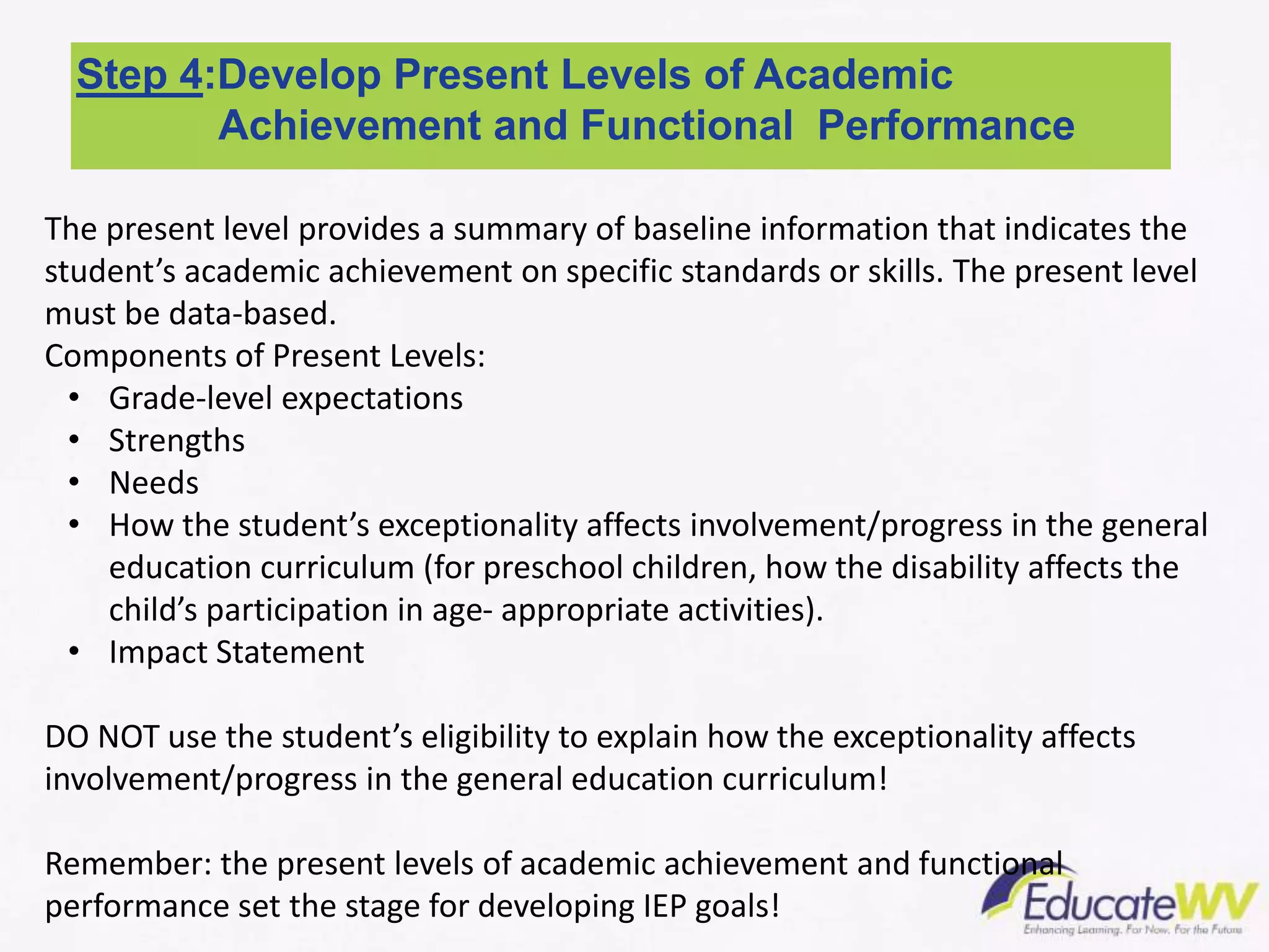 Step 4:Develop Present Levels of Academic
Achievement and Functional Performance
The present level provides a summary of baseline information that indicates the
student’s academic achievement on specific standards or skills. The present level
must be data-based.
Components of Present Levels:
• Grade-level expectations
• Strengths
• Needs
• How the student’s exceptionality affects involvement/progress in the general
education curriculum (for preschool children, how the disability affects the
child’s participation in age- appropriate activities).
• Impact Statement
DO NOT use the student’s eligibility to explain how the exceptionality affects
involvement/progress in the general education curriculum!
Remember: the present levels of academic achievement and functional
performance set the stage for developing IEP goals!
 