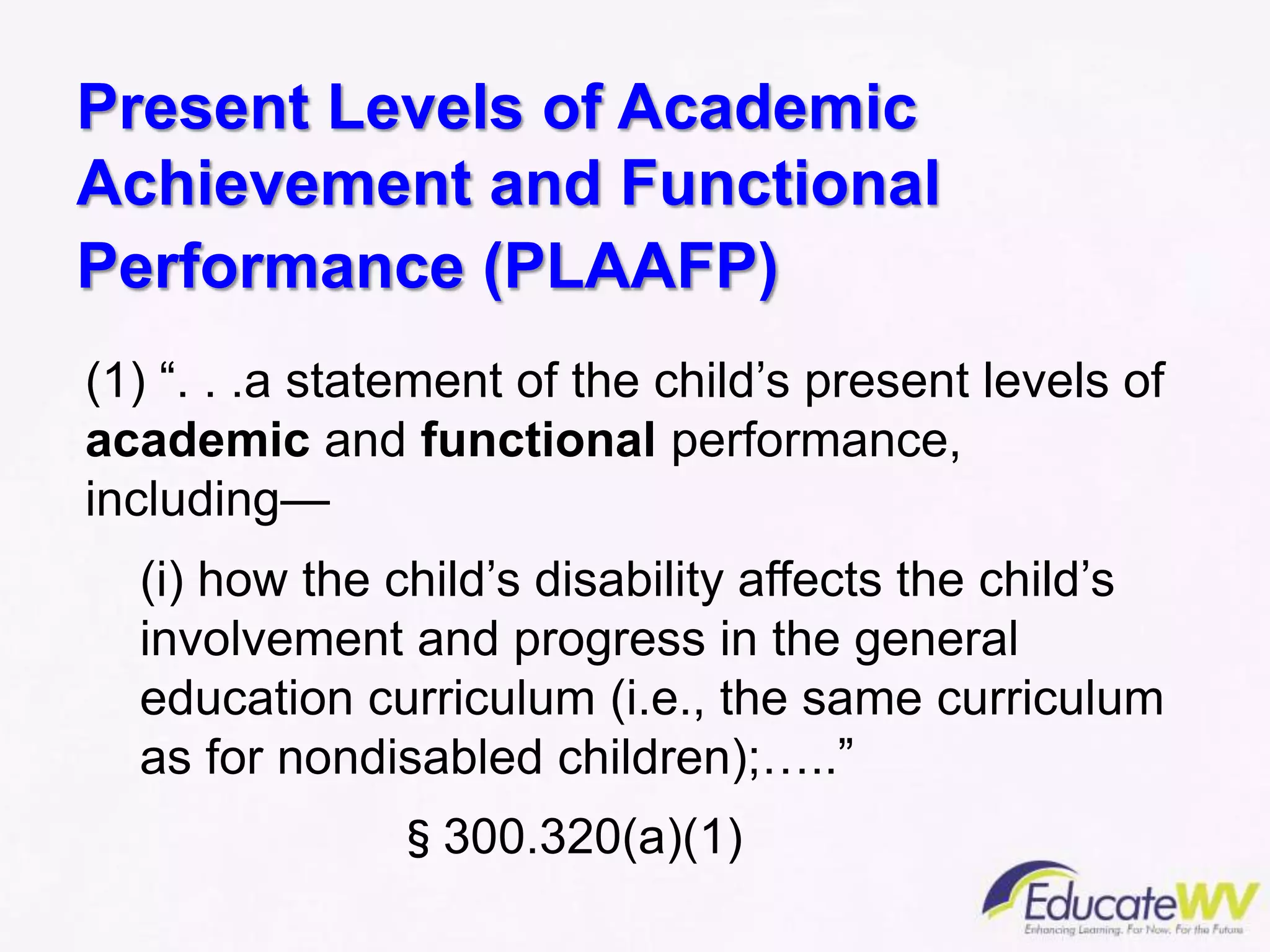 Present Levels of Academic
Achievement and Functional
Performance (PLAAFP)
(1) “. . .a statement of the child’s present levels of
academic and functional performance,
including—
(i) how the child’s disability affects the child’s
involvement and progress in the general
education curriculum (i.e., the same curriculum
as for nondisabled children);…..”
§300.320(a)(1)
 