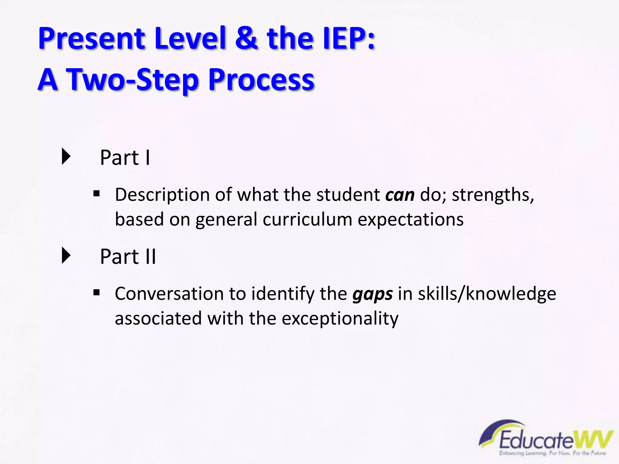  Part I
 Description of what the student can do; strengths,
based on general curriculum expectations
 Part II
 Conversation to identify the gaps in skills/knowledge
associated with the exceptionality
Present Level & the IEP:
A Two-Step Process
 