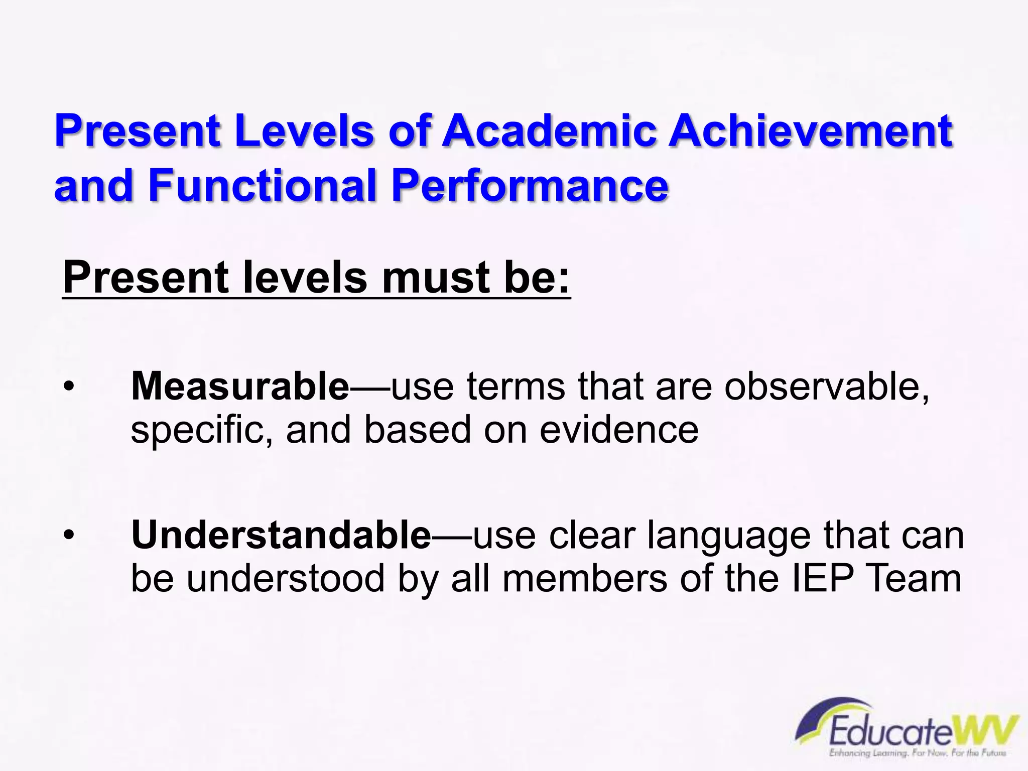 Present Levels of Academic Achievement
and Functional Performance
Present levels must be:
• Measurable—use terms that are observable,
specific, and based on evidence
• Understandable—use clear language that can
be understood by all members of the IEP Team
 