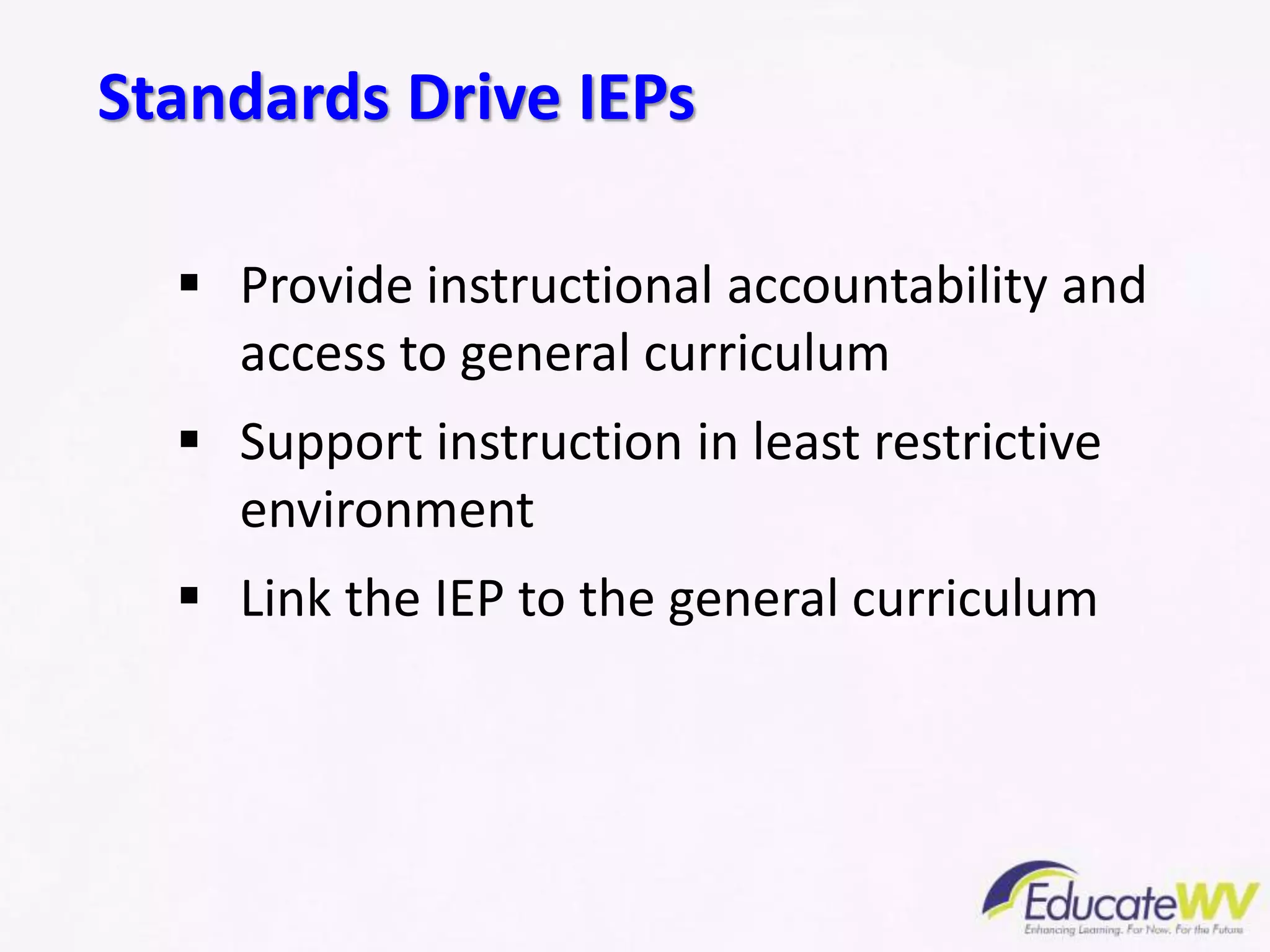  Provide instructional accountability and
access to general curriculum
 Support instruction in least restrictive
environment
 Link the IEP to the general curriculum
Standards Drive IEPs
 