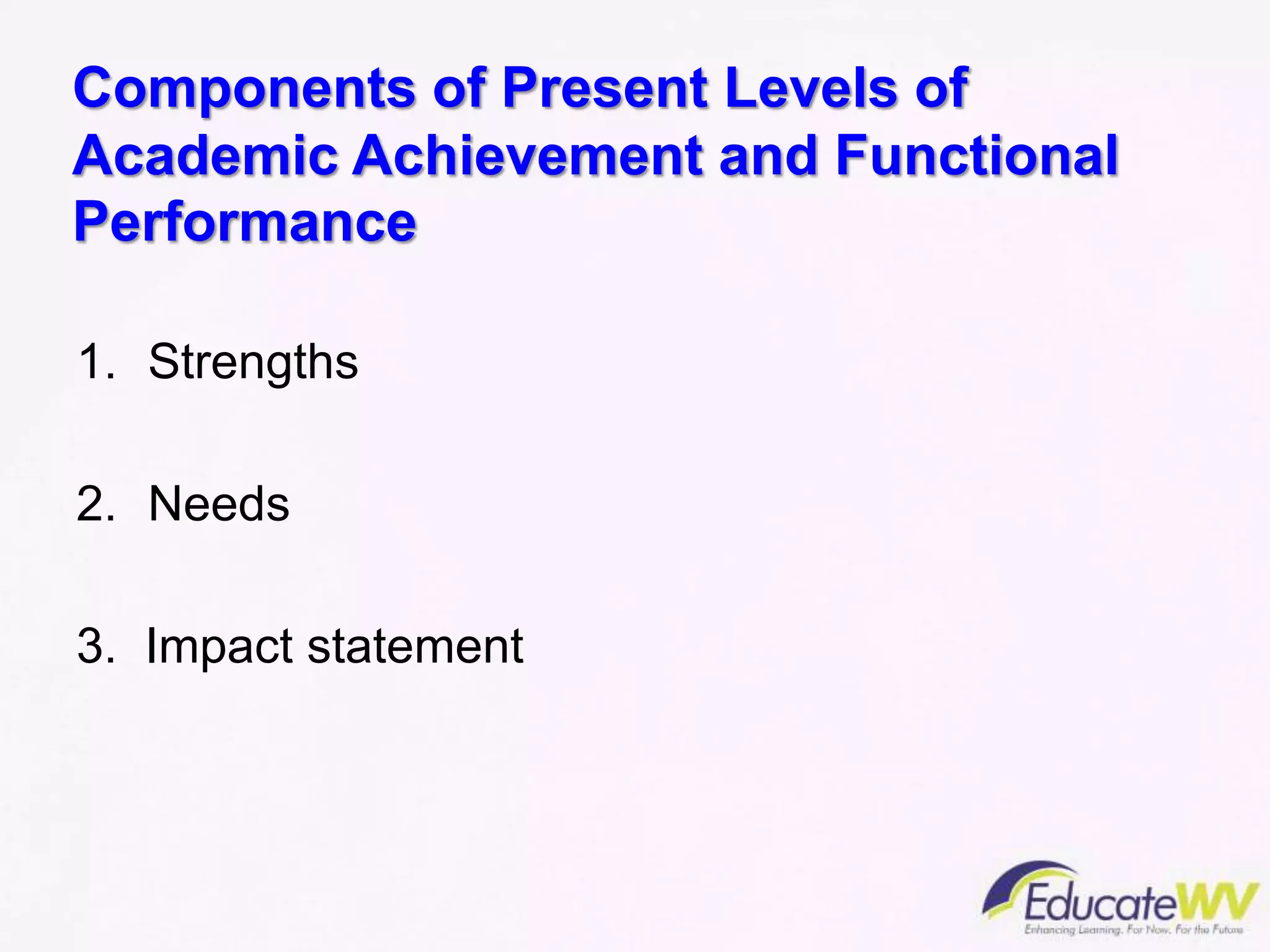 Components of Present Levels of
Academic Achievement and Functional
Performance
1. Strengths
2. Needs
3. Impact statement
 