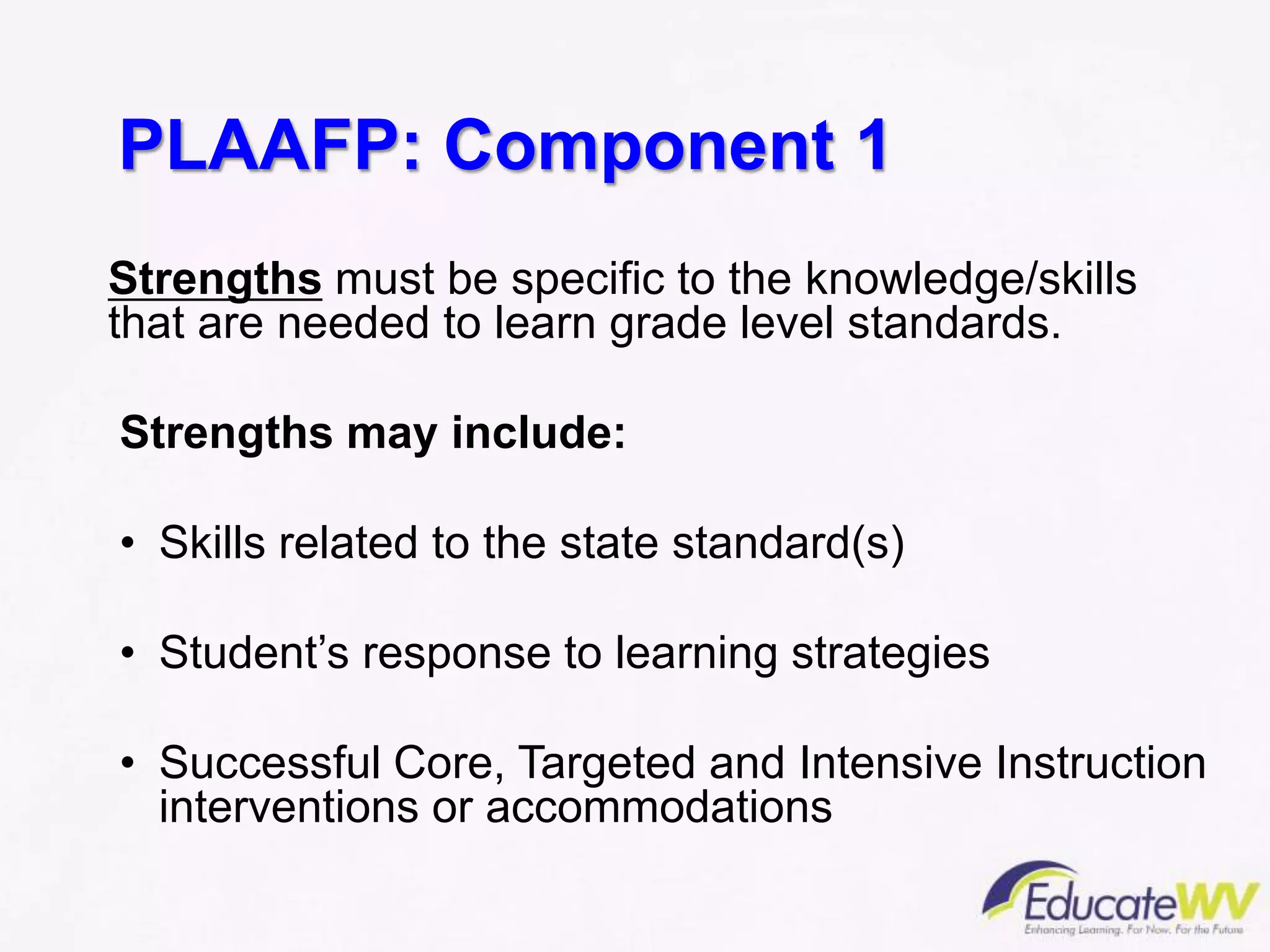 PLAAFP: Component 1
Strengths must be specific to the knowledge/skills
that are needed to learn grade level standards.
Strengths may include:
• Skills related to the state standard(s)
• Student’s response to learning strategies
• Successful Core, Targeted and Intensive Instruction
interventions or accommodations
 