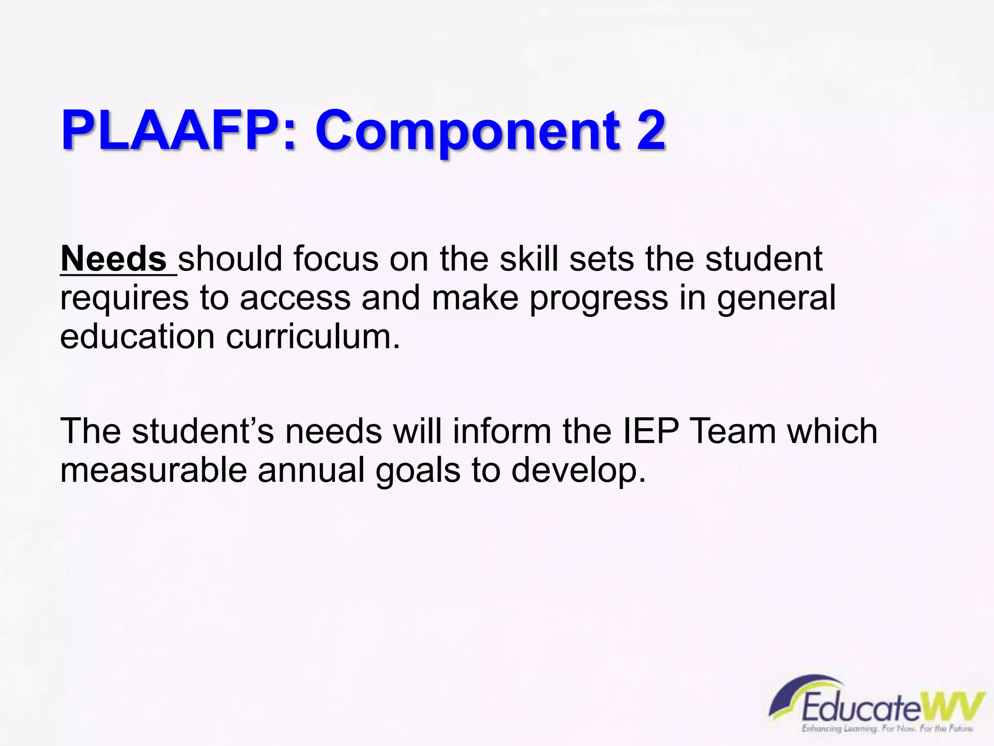 PLAAFP: Component 2
Needs should focus on the skill sets the student
requires to access and make progress in general
education curriculum.
The student’s needs will inform the IEP Team which
measurable annual goals to develop.
 