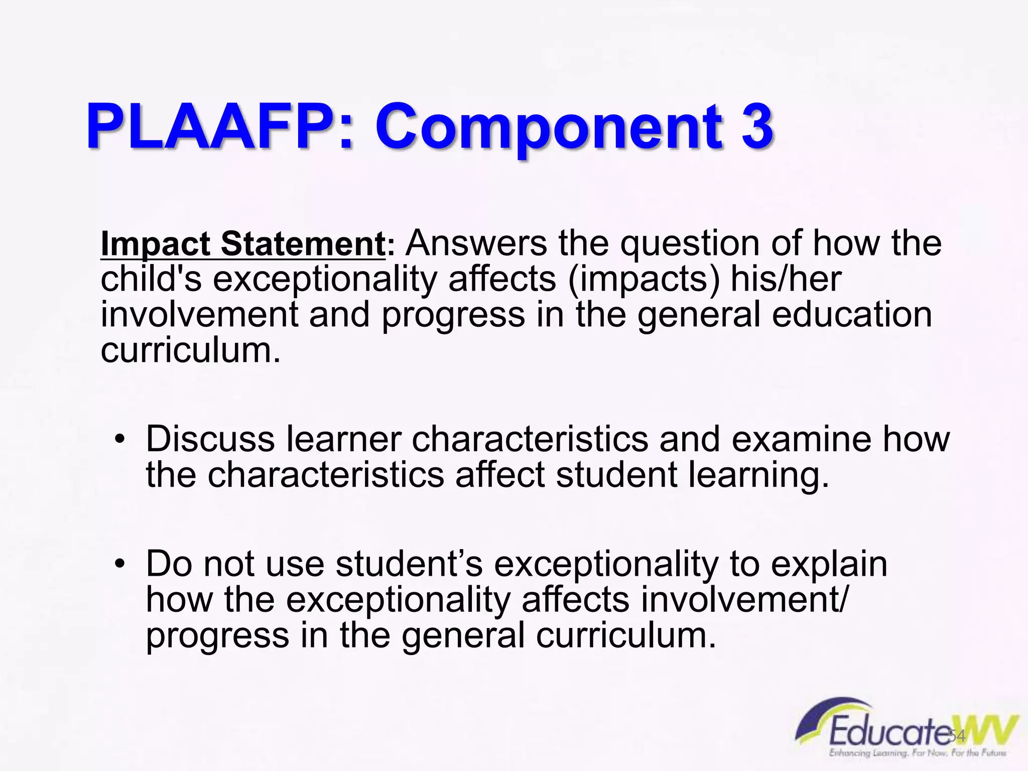 PLAAFP: Component 3
Impact Statement: Answers the question of how the
child's exceptionality affects (impacts) his/her
involvement and progress in the general education
curriculum.
• Discuss learner characteristics and examine how
the characteristics affect student learning.
• Do not use student’s exceptionality to explain
how the exceptionality affects involvement/
progress in the general curriculum.
54
 