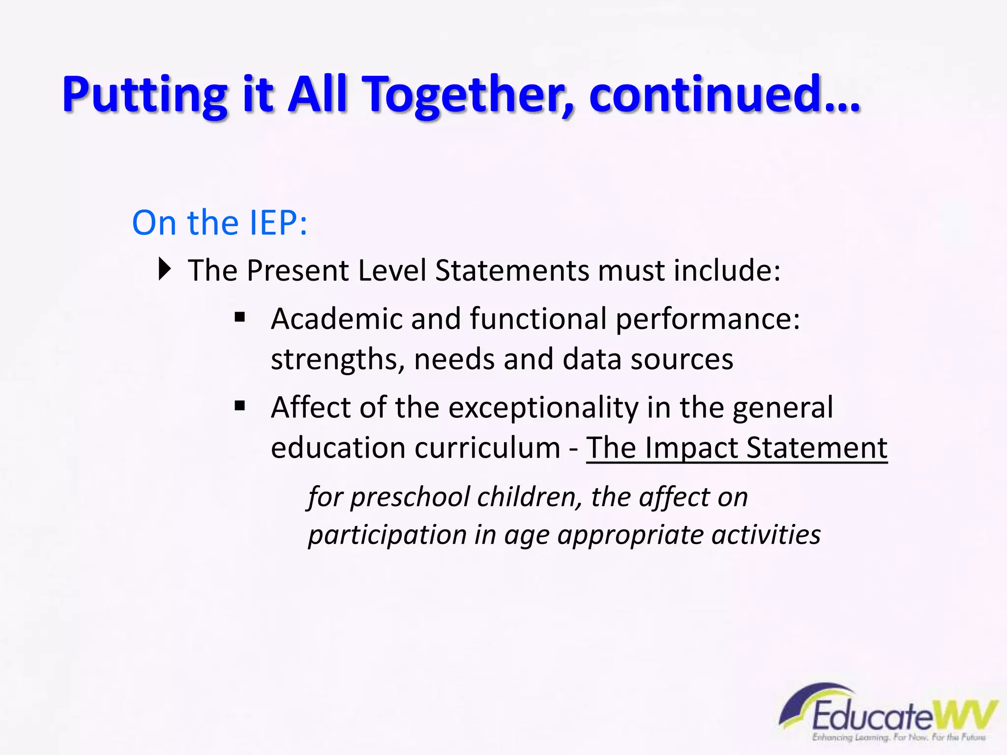 On the IEP:
 The Present Level Statements must include:
 Academic and functional performance:
strengths, needs and data sources
 Affect of the exceptionality in the general
education curriculum - The Impact Statement
for preschool children, the affect on
participation in age appropriate activities
Putting it All Together, continued…
 