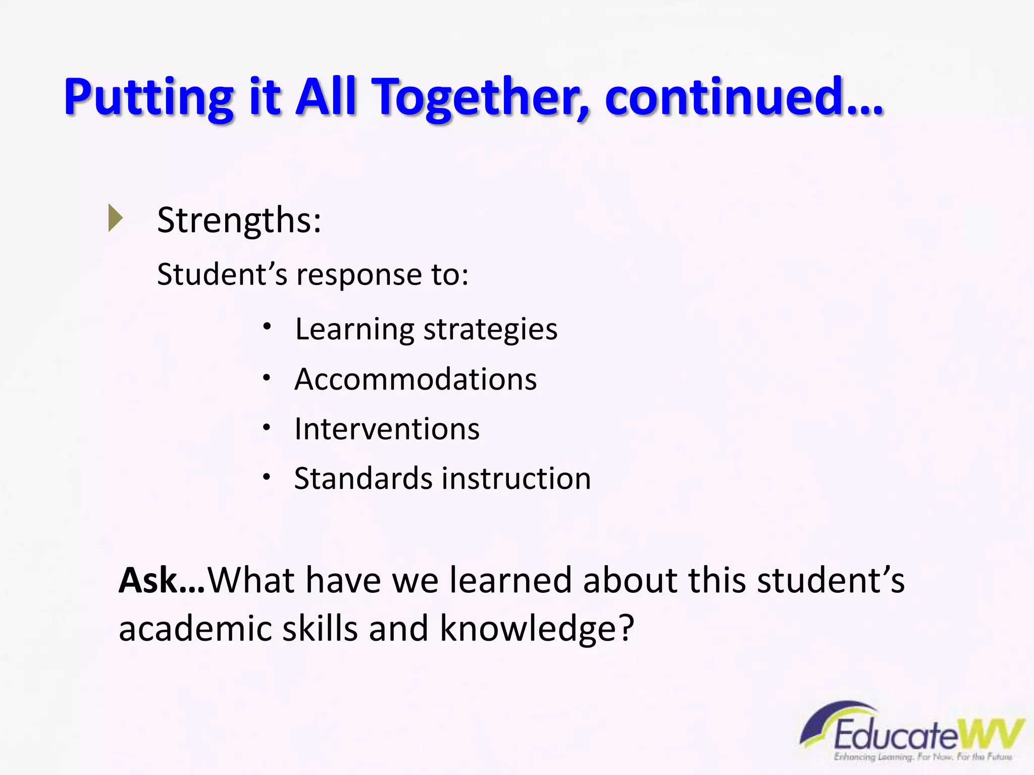  Strengths:
Student’s response to:
 Learning strategies
 Accommodations
 Interventions
 Standards instruction
Ask…What have we learned about this student’s
academic skills and knowledge?
Putting it All Together, continued…
 