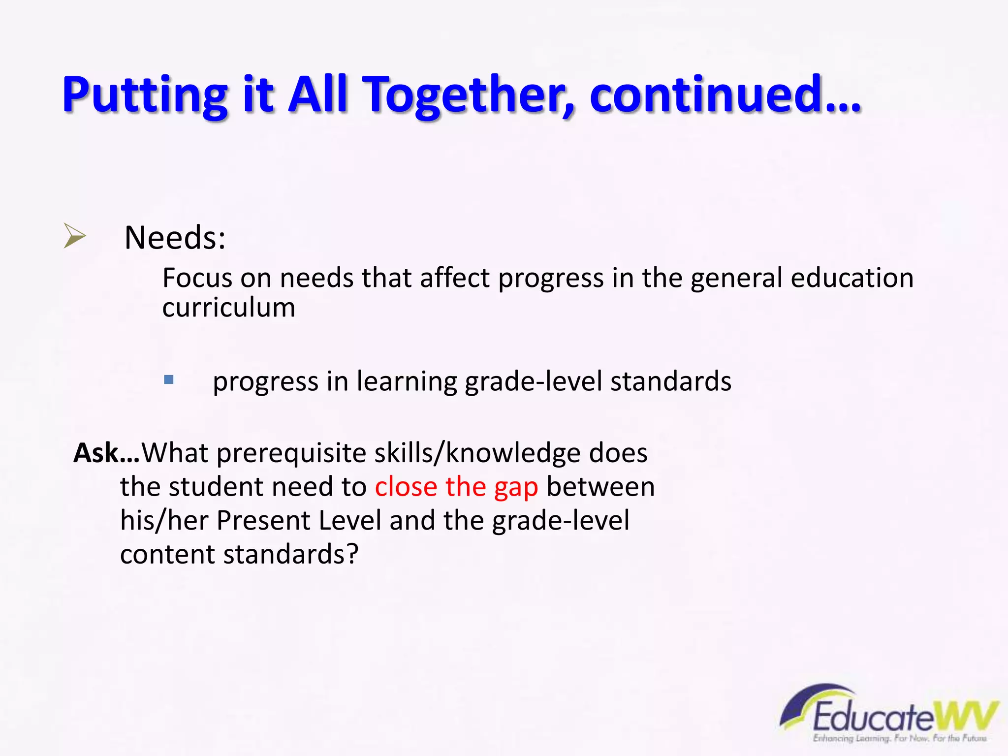  Needs:
Focus on needs that affect progress in the general education
curriculum
 progress in learning grade-level standards
Ask…What prerequisite skills/knowledge does
the student need to close the gap between
his/her Present Level and the grade-level
content standards?
Putting it All Together, continued…
 