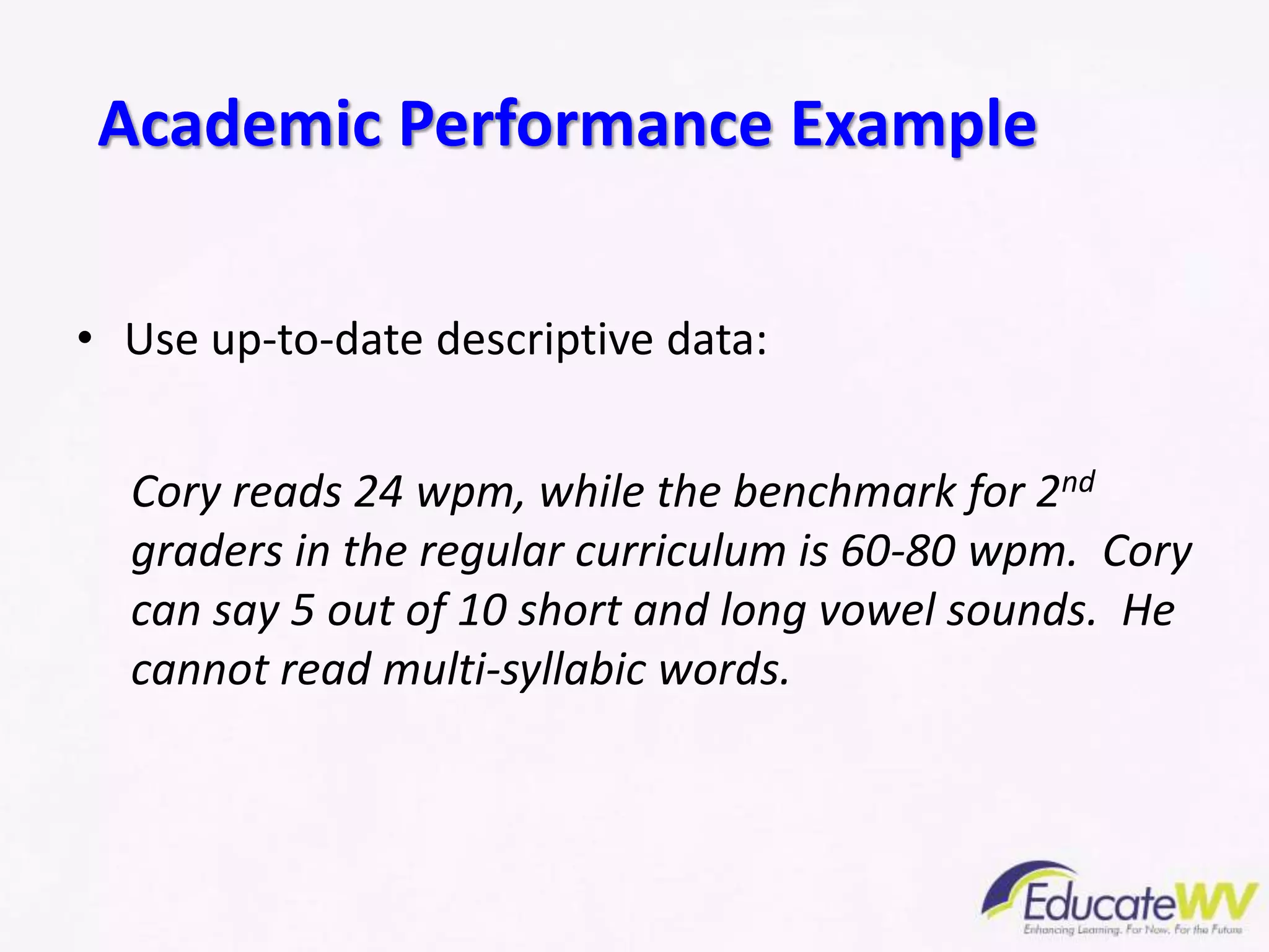 • Use up-to-date descriptive data:
Cory reads 24 wpm, while the benchmark for 2nd
graders in the regular curriculum is 60-80 wpm. Cory
can say 5 out of 10 short and long vowel sounds. He
cannot read multi-syllabic words.
Academic Performance Example
 
