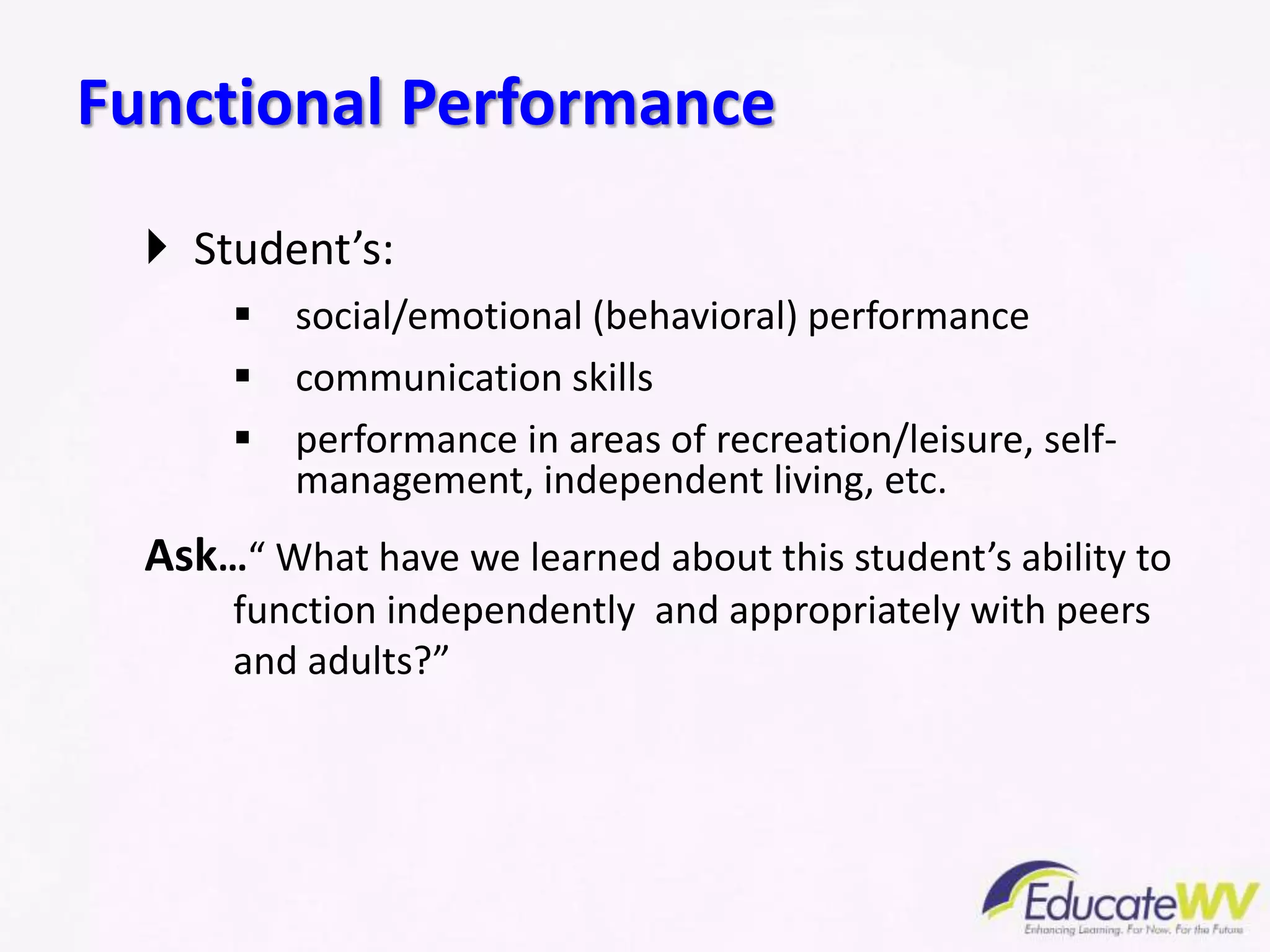  Student’s:
 social/emotional (behavioral) performance
 communication skills
 performance in areas of recreation/leisure, self-
management, independent living, etc.
Ask…“ What have we learned about this student’s ability to
function independently and appropriately with peers
and adults?”
Functional Performance
 
