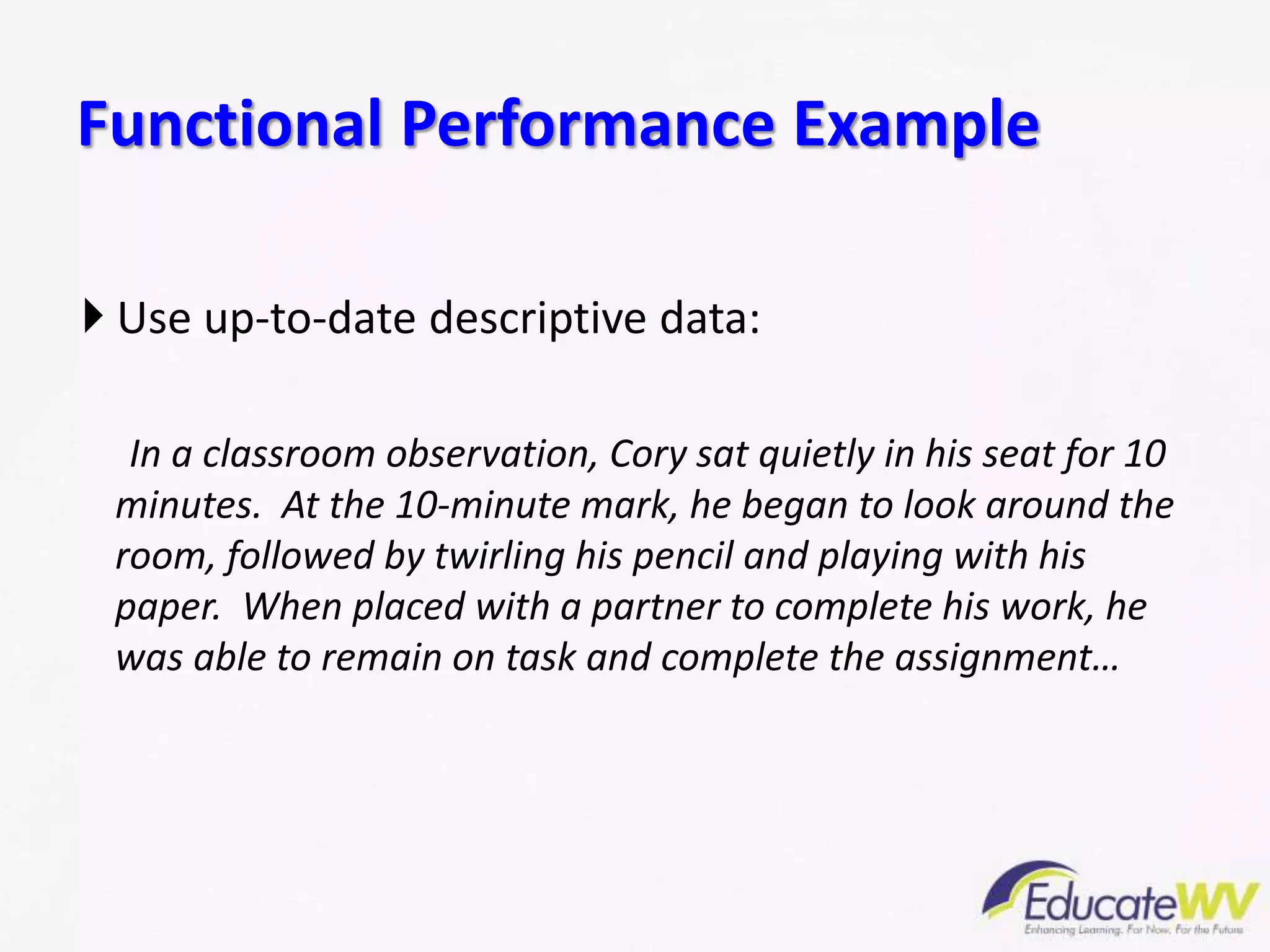  Use up-to-date descriptive data:
In a classroom observation, Cory sat quietly in his seat for 10
minutes. At the 10-minute mark, he began to look around the
room, followed by twirling his pencil and playing with his
paper. When placed with a partner to complete his work, he
was able to remain on task and complete the assignment…
Functional Performance Example
 