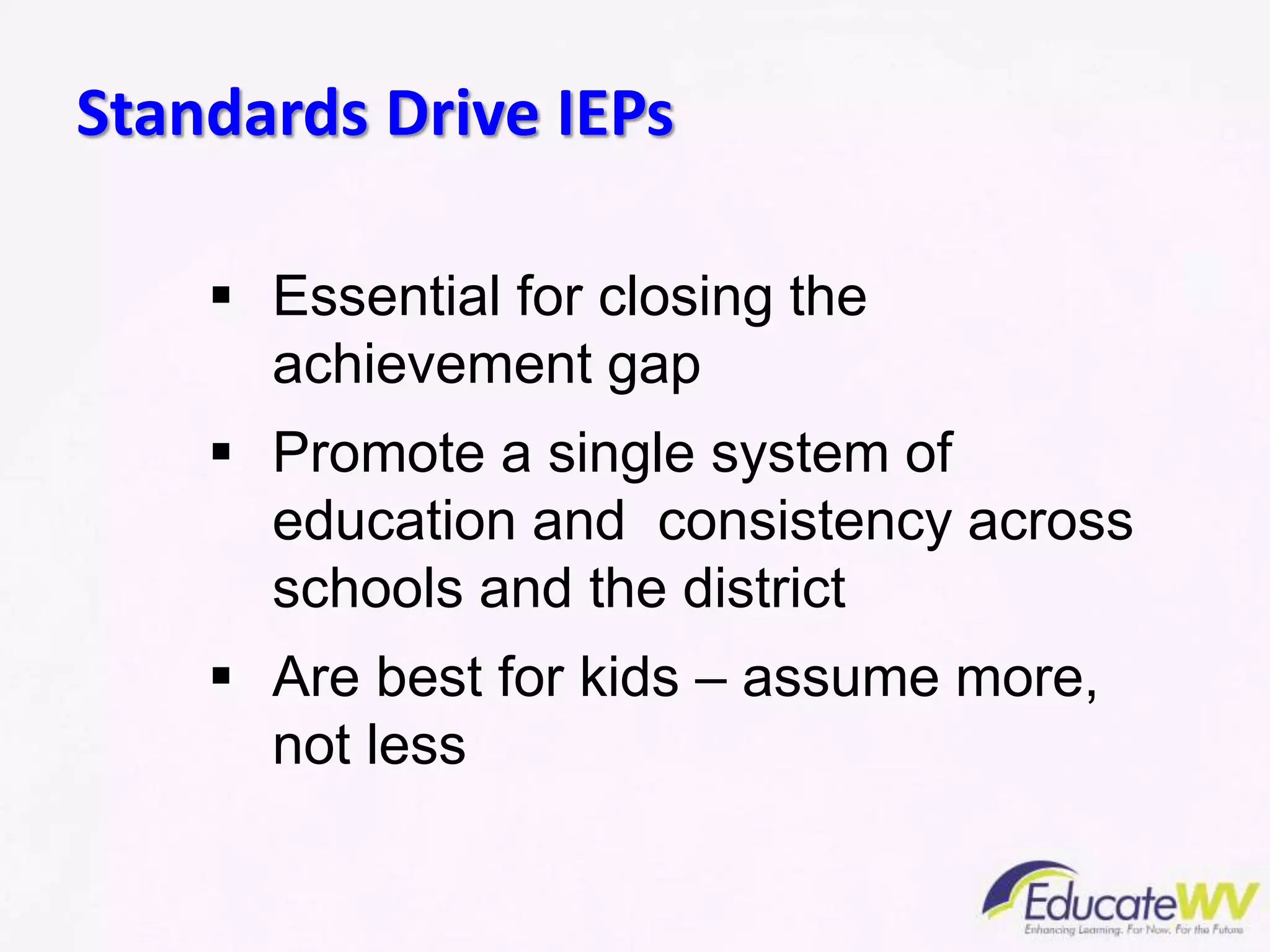  Essential for closing the
achievement gap
 Promote a single system of
education and consistency across
schools and the district
 Are best for kids – assume more,
not less
Standards Drive IEPs
 