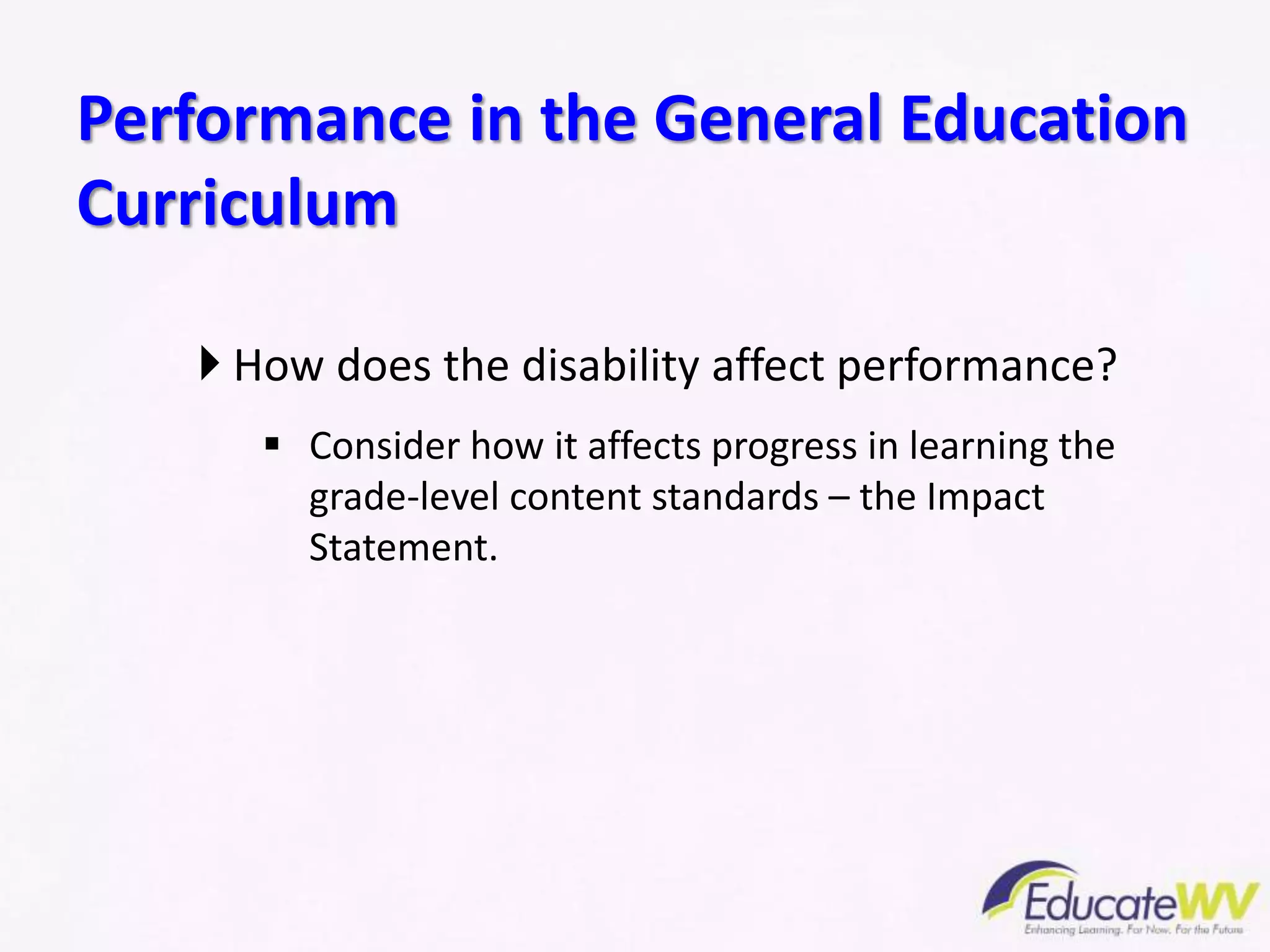  How does the disability affect performance?
 Consider how it affects progress in learning the
grade-level content standards – the Impact
Statement.
Performance in the General Education
Curriculum
 