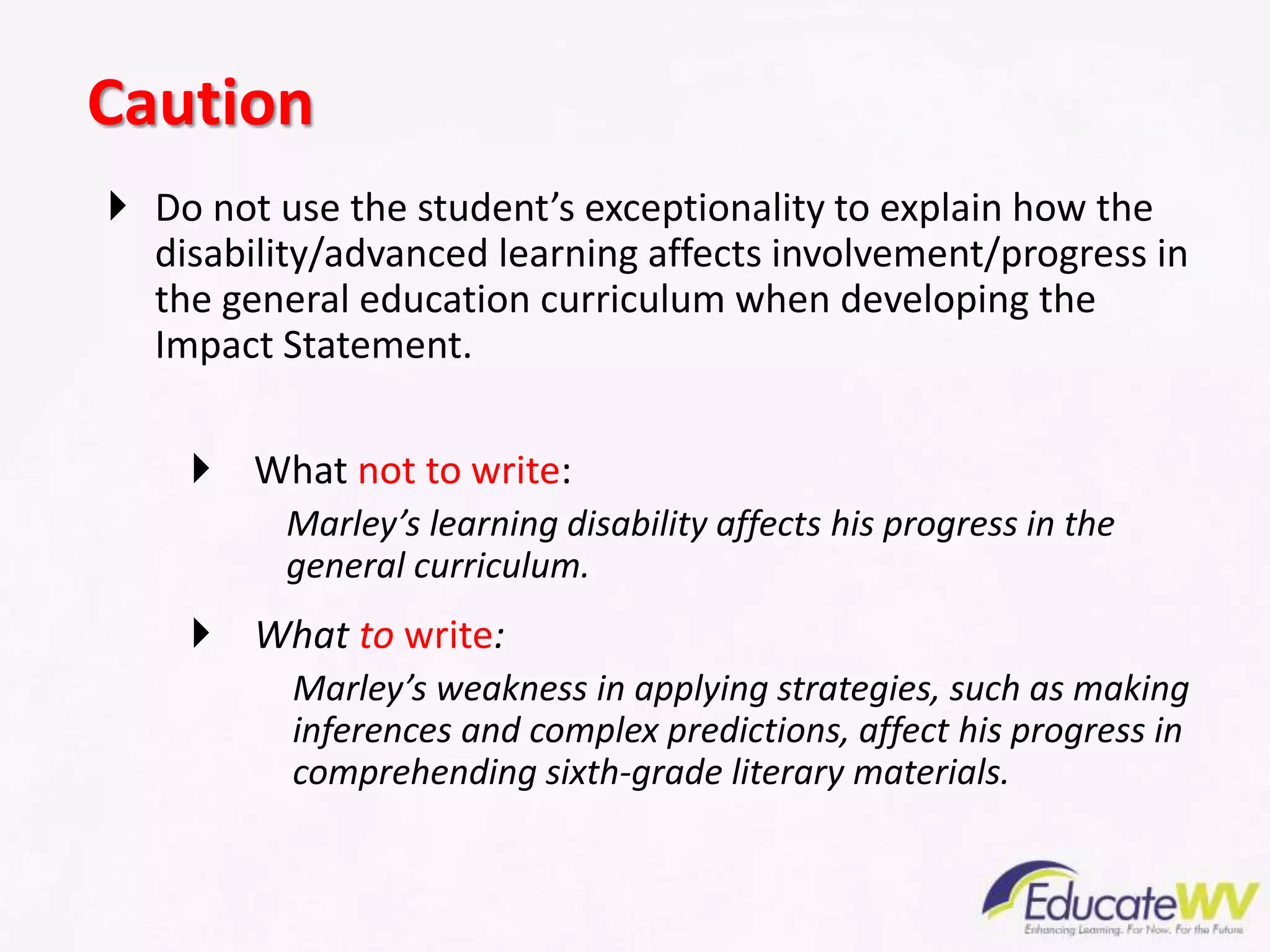  Do not use the student’s exceptionality to explain how the
disability/advanced learning affects involvement/progress in
the general education curriculum when developing the
Impact Statement.
 What not to write:
Marley’s learning disability affects his progress in the
general curriculum.
 What to write:
Marley’s weakness in applying strategies, such as making
inferences and complex predictions, affect his progress in
comprehending sixth-grade literary materials.
Caution
 