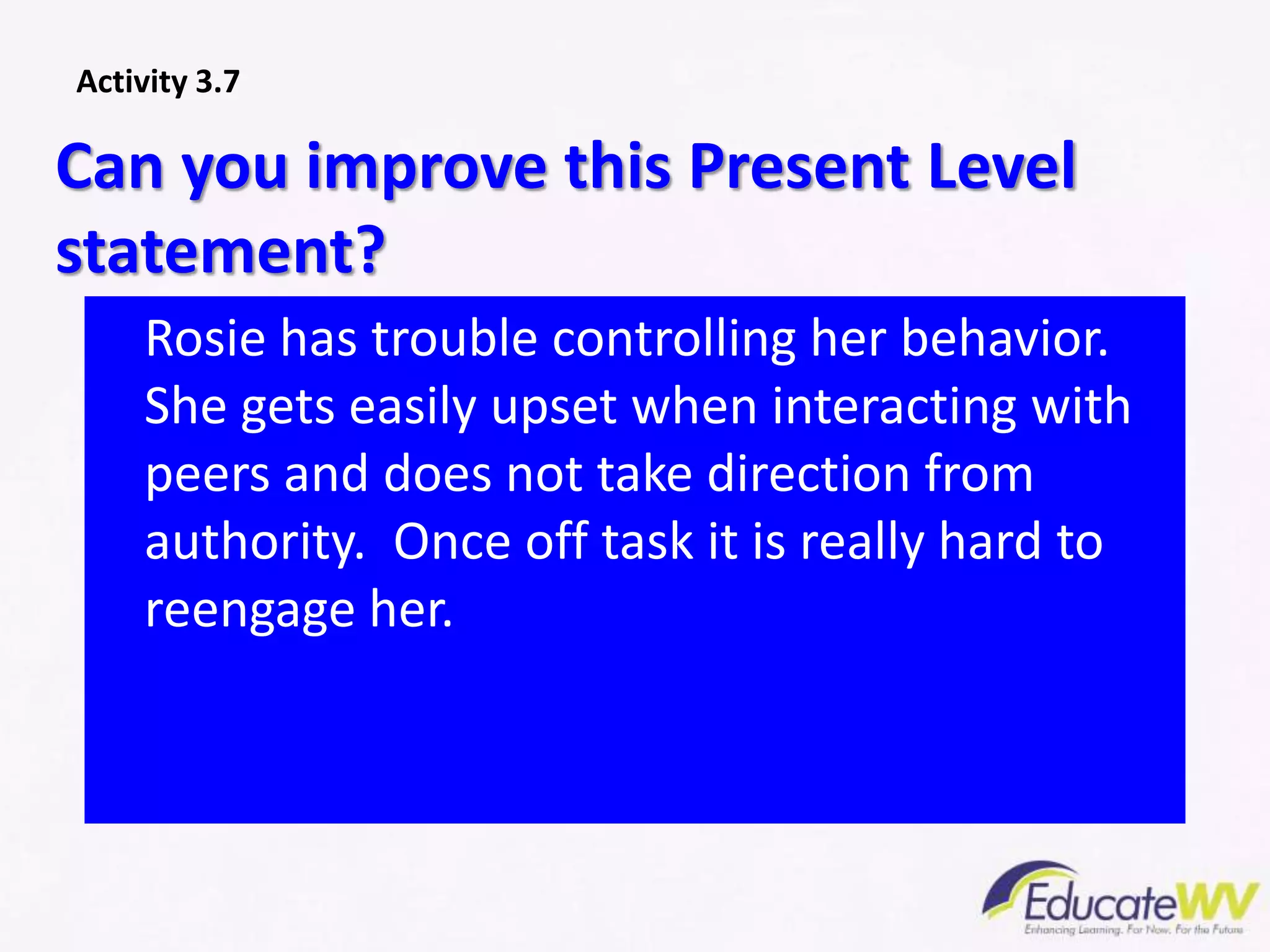 Rosie has trouble controlling her behavior.
She gets easily upset when interacting with
peers and does not take direction from
authority. Once off task it is really hard to
reengage her.
Can you improve this Present Level
statement?
Activity 3.7
 