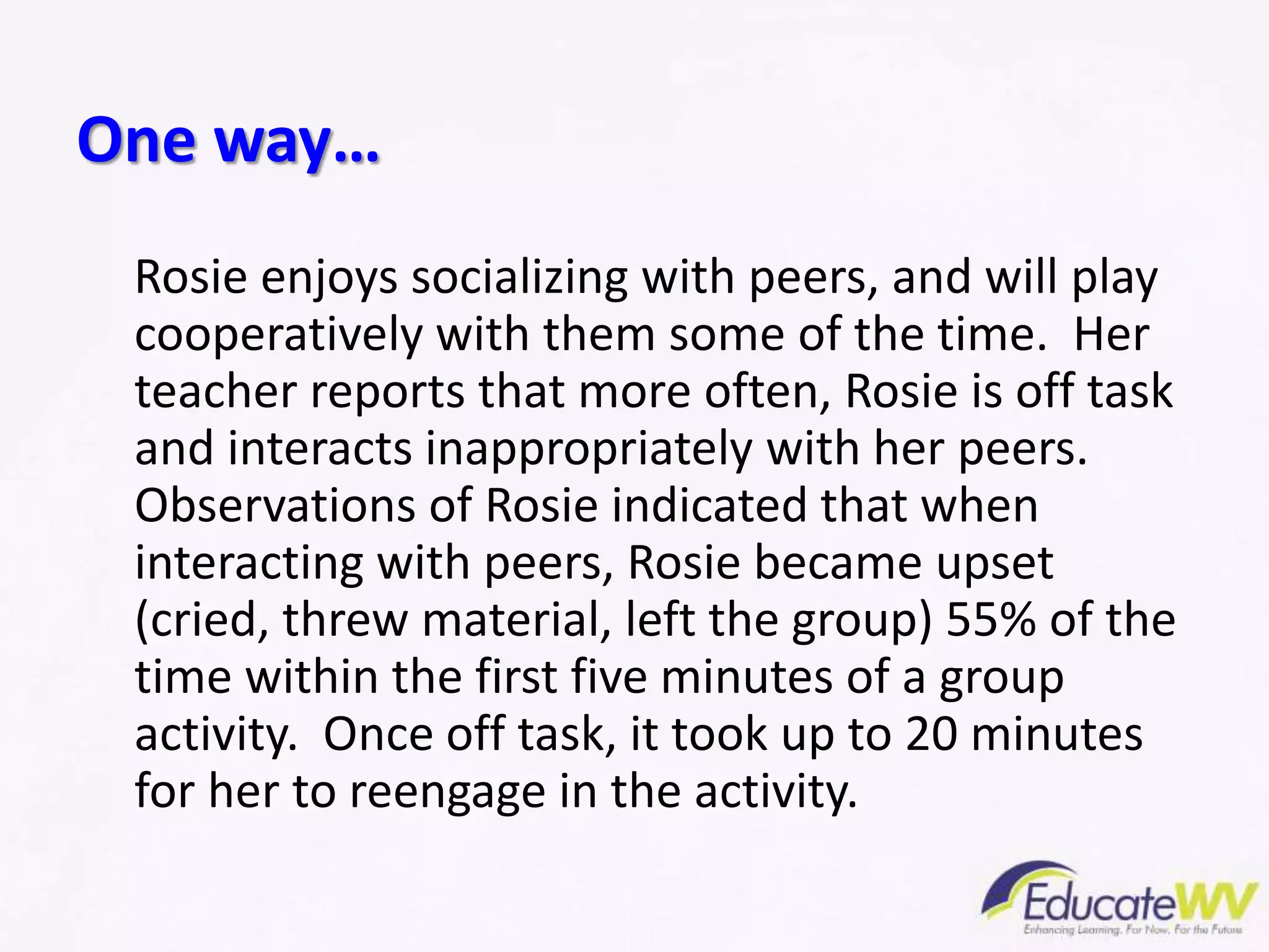 Rosie enjoys socializing with peers, and will play
cooperatively with them some of the time. Her
teacher reports that more often, Rosie is off task
and interacts inappropriately with her peers.
Observations of Rosie indicated that when
interacting with peers, Rosie became upset
(cried, threw material, left the group) 55% of the
time within the first five minutes of a group
activity. Once off task, it took up to 20 minutes
for her to reengage in the activity.
One way…
 