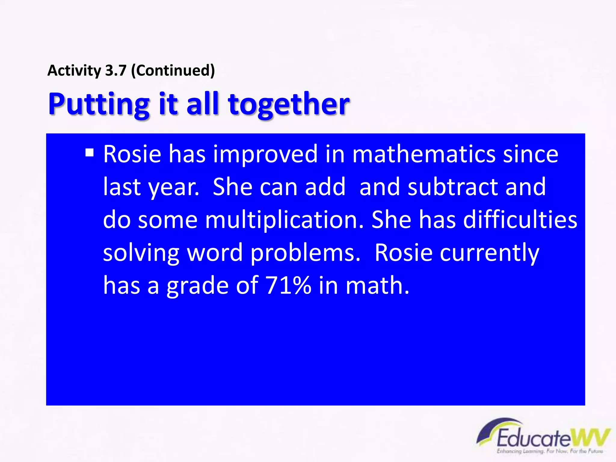  Rosie has improved in mathematics since
last year. She can add and subtract and
do some multiplication. She has difficulties
solving word problems. Rosie currently
has a grade of 71% in math.
Putting it all together
Activity 3.7 (Continued)
 