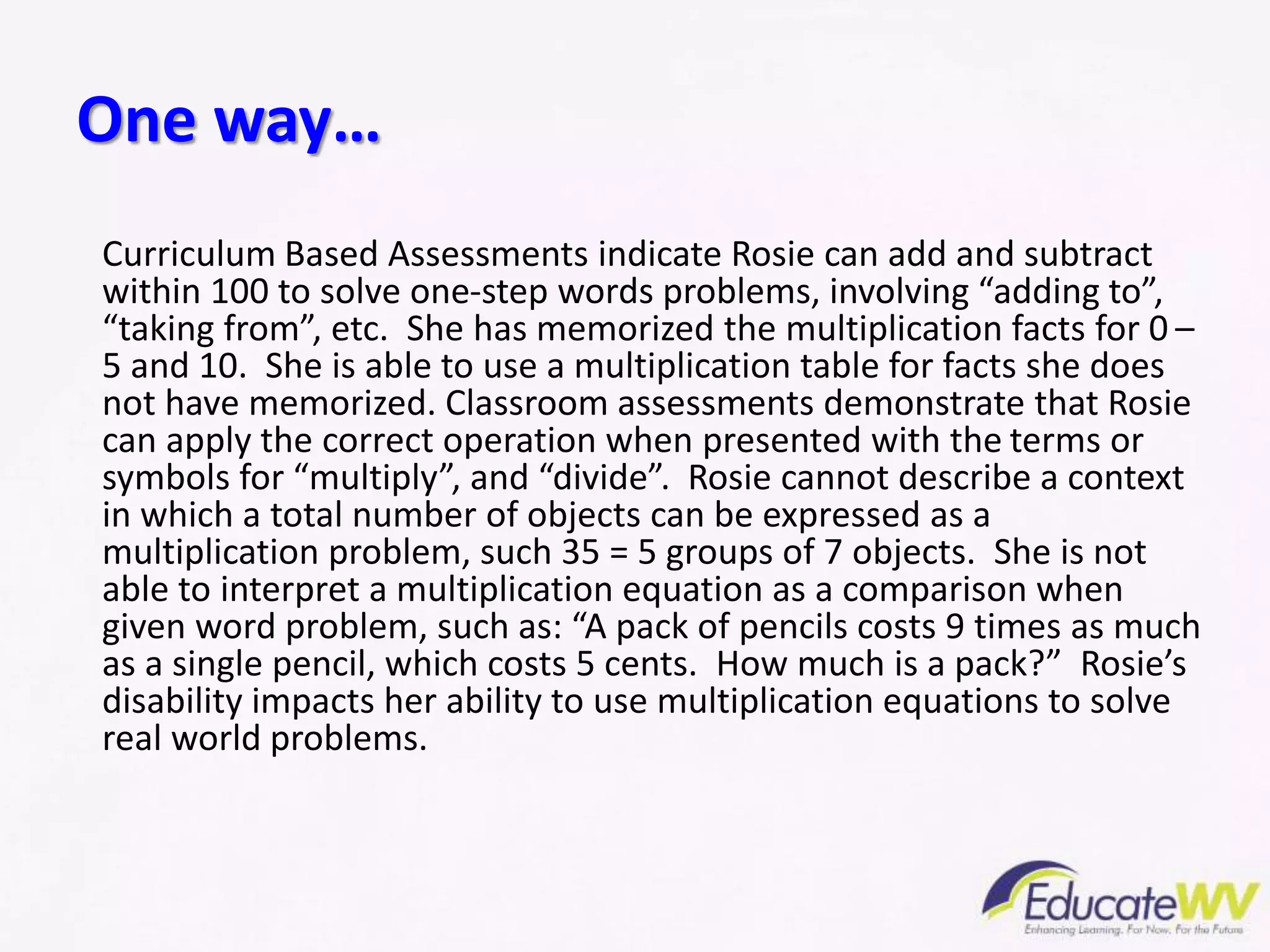Curriculum Based Assessments indicate Rosie can add and subtract
within 100 to solve one-step words problems, involving “adding to”,
“taking from”, etc. She has memorized the multiplication facts for 0 –
5 and 10. She is able to use a multiplication table for facts she does
not have memorized. Classroom assessments demonstrate that Rosie
can apply the correct operation when presented with the terms or
symbols for “multiply”, and “divide”. Rosie cannot describe a context
in which a total number of objects can be expressed as a
multiplication problem, such 35 = 5 groups of 7 objects. She is not
able to interpret a multiplication equation as a comparison when
given word problem, such as: “A pack of pencils costs 9 times as much
as a single pencil, which costs 5 cents. How much is a pack?” Rosie’s
disability impacts her ability to use multiplication equations to solve
real world problems.
One way…
 