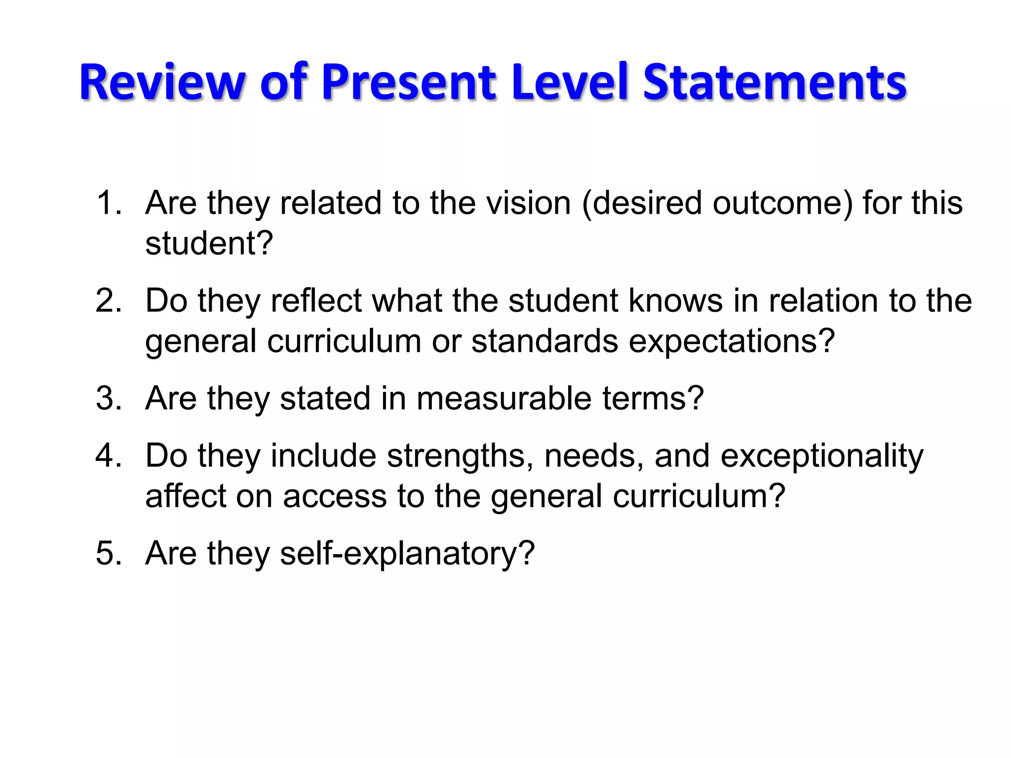 Review of Present Level Statements
1. Are they related to the vision (desired outcome) for this
student?
2. Do they reflect what the student knows in relation to the
general curriculum or standards expectations?
3. Are they stated in measurable terms?
4. Do they include strengths, needs, and exceptionality
affect on access to the general curriculum?
5. Are they self-explanatory?
 