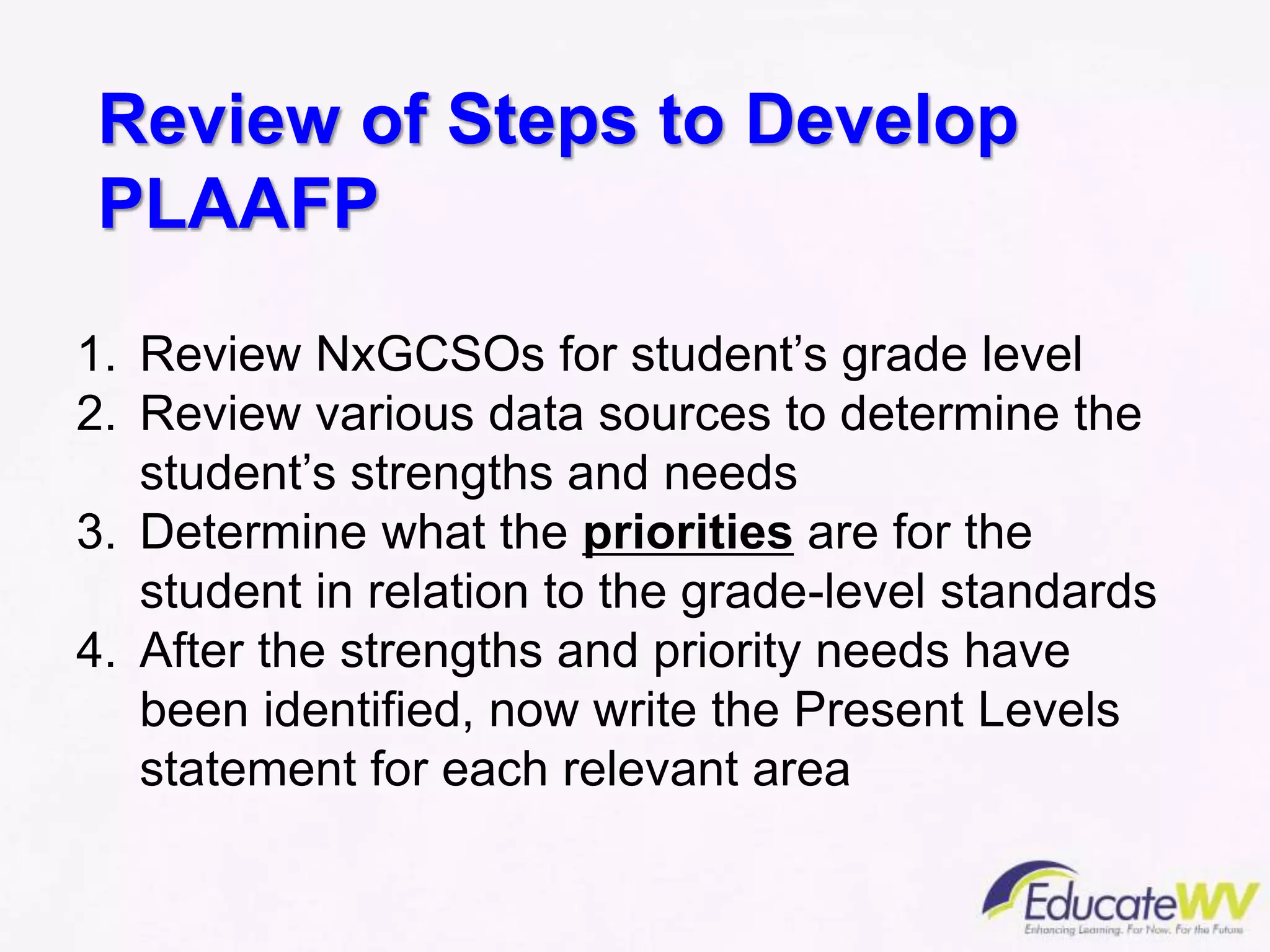Review of Steps to Develop
PLAAFP
1. Review NxGCSOs for student’s grade level
2. Review various data sources to determine the
student’s strengths and needs
3. Determine what the priorities are for the
student in relation to the grade-level standards
4. After the strengths and priority needs have
been identified, now write the Present Levels
statement for each relevant area
 