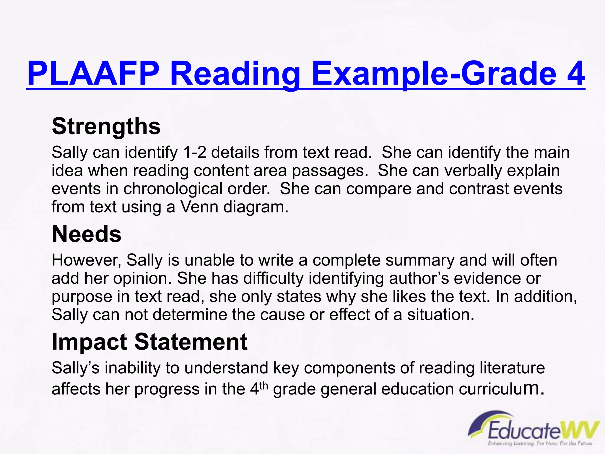 PLAAFP Reading Example-Grade 4
Strengths
Sally can identify 1-2 details from text read. She can identify the main
idea when reading content area passages. She can verbally explain
events in chronological order. She can compare and contrast events
from text using a Venn diagram.
Needs
However, Sally is unable to write a complete summary and will often
add her opinion. She has difficulty identifying author’s evidence or
purpose in text read, she only states why she likes the text. In addition,
Sally can not determine the cause or effect of a situation.
Impact Statement
Sally’s inability to understand key components of reading literature
affects her progress in the 4th grade general education curriculum.
 