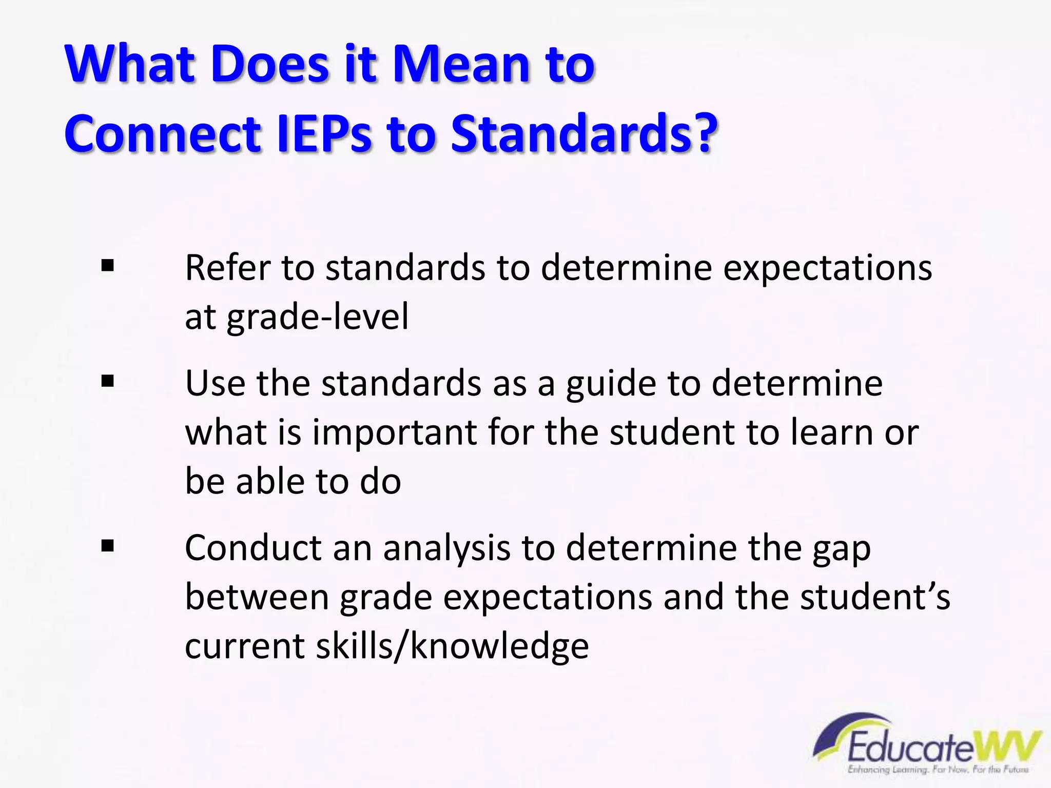  Refer to standards to determine expectations
at grade-level
 Use the standards as a guide to determine
what is important for the student to learn or
be able to do
 Conduct an analysis to determine the gap
between grade expectations and the student’s
current skills/knowledge
What Does it Mean to
Connect IEPs to Standards?
 