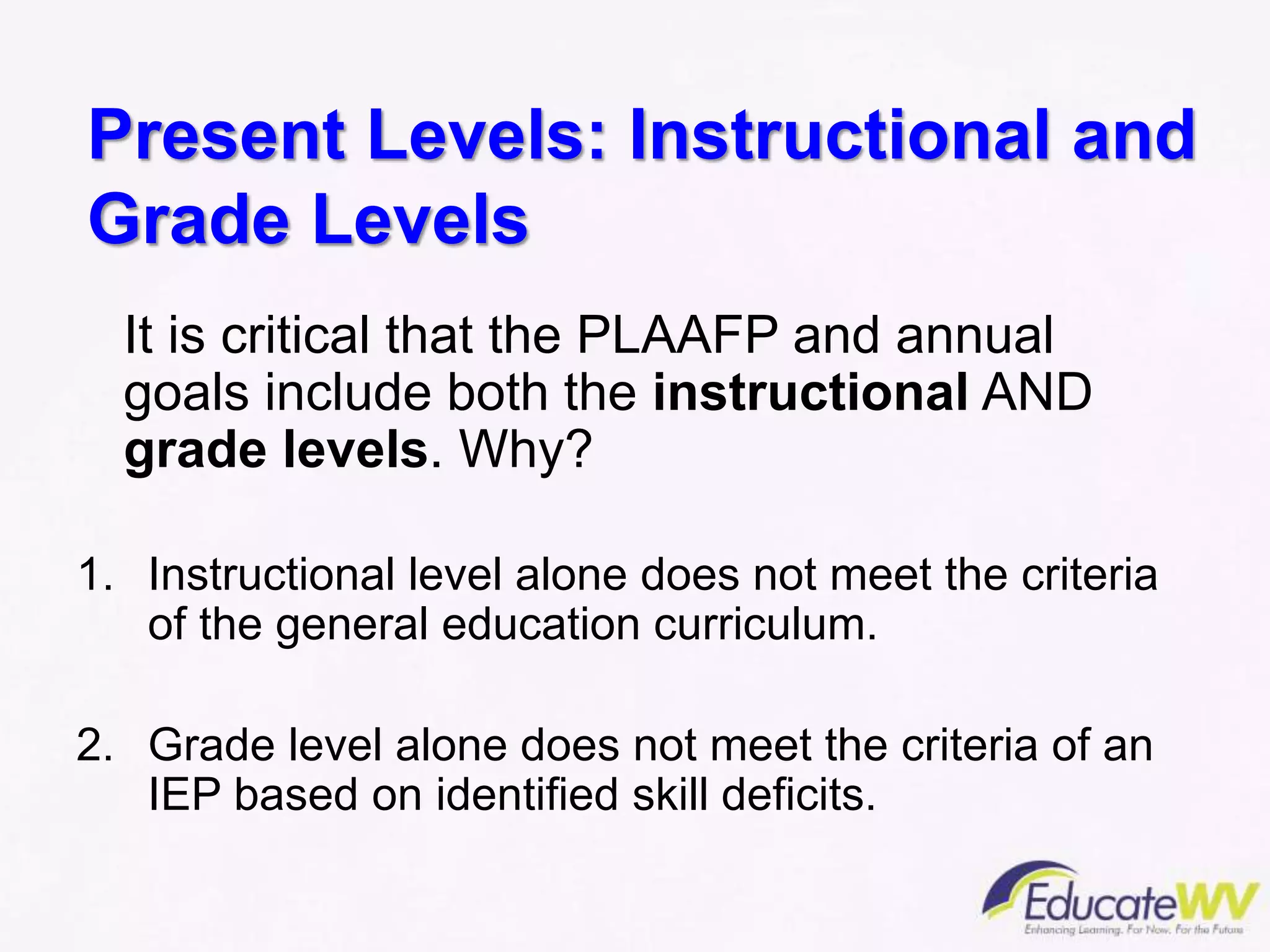 Present Levels: Instructional and
Grade Levels
It is critical that the PLAAFP and annual
goals include both the instructional AND
grade levels. Why?
1. Instructional level alone does not meet the criteria
of the general education curriculum.
2. Grade level alone does not meet the criteria of an
IEP based on identified skill deficits.
 