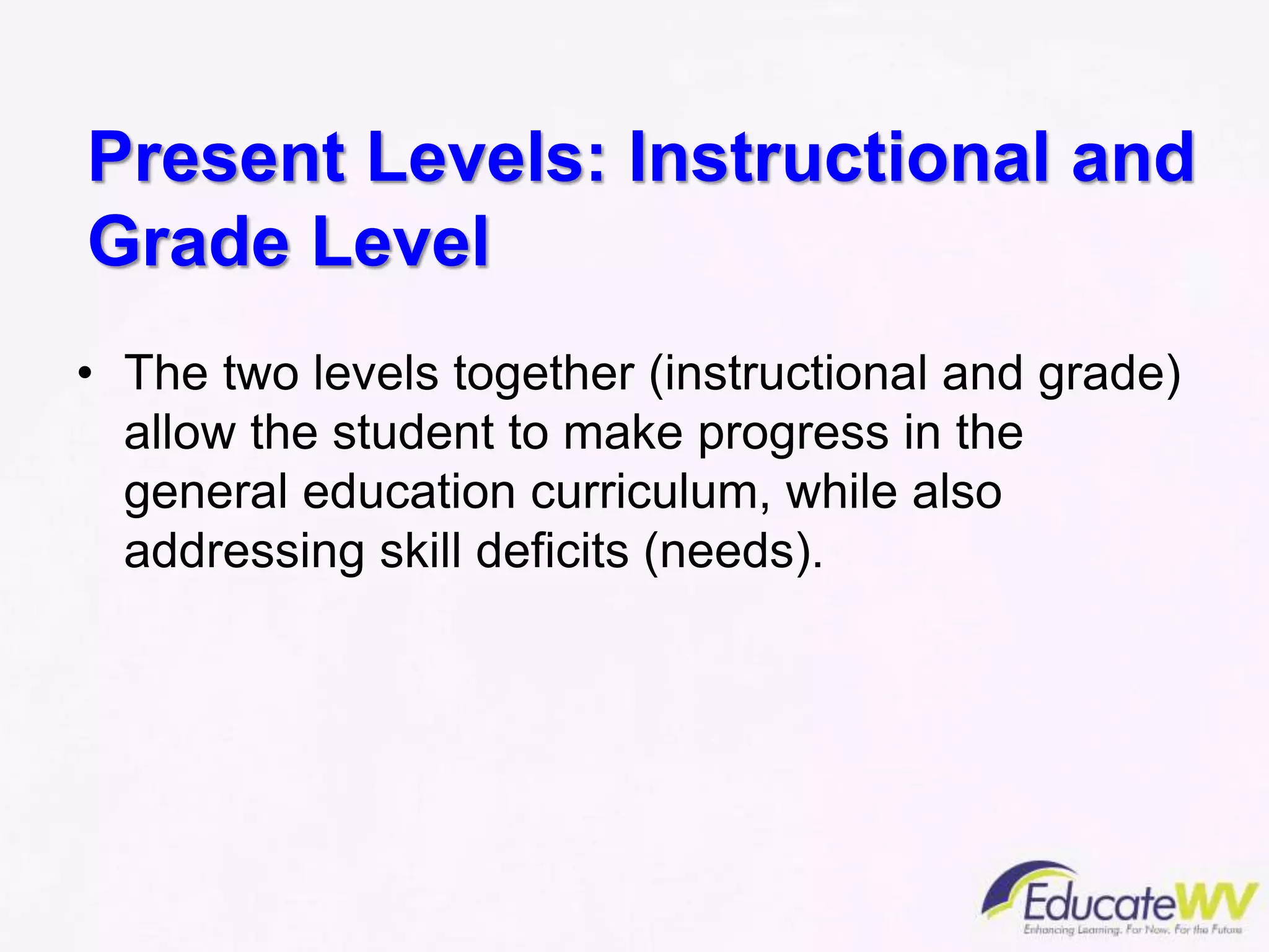 Present Levels: Instructional and
Grade Level
• The two levels together (instructional and grade)
allow the student to make progress in the
general education curriculum, while also
addressing skill deficits (needs).
 