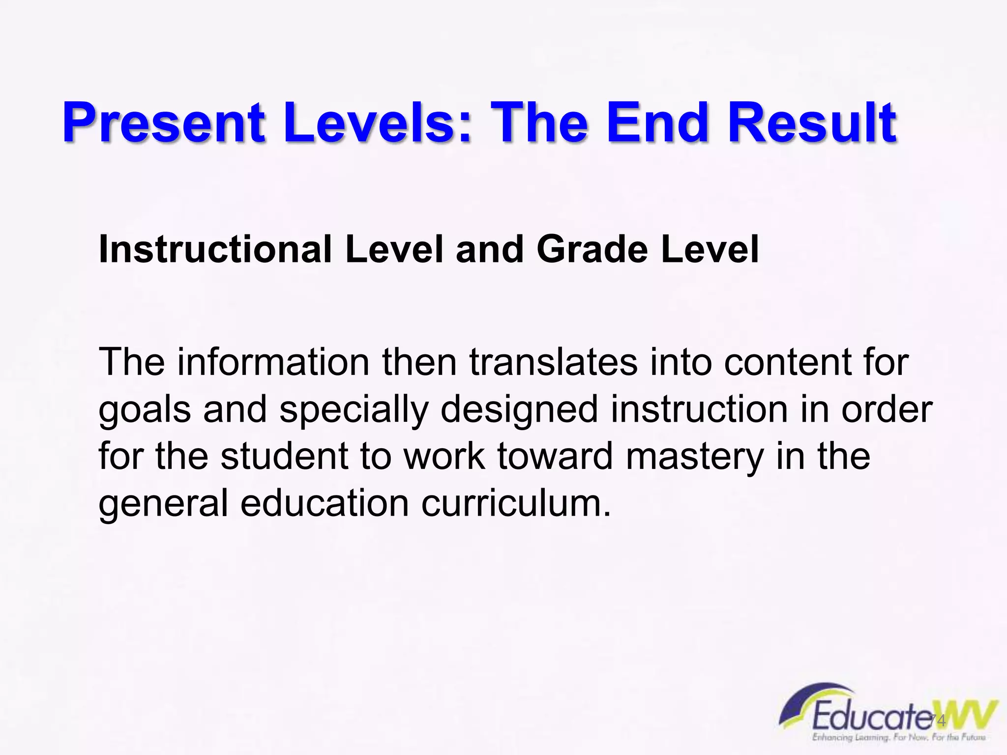 Present Levels: The End Result
Instructional Level and Grade Level
The information then translates into content for
goals and specially designed instruction in order
for the student to work toward mastery in the
general education curriculum.
74
 