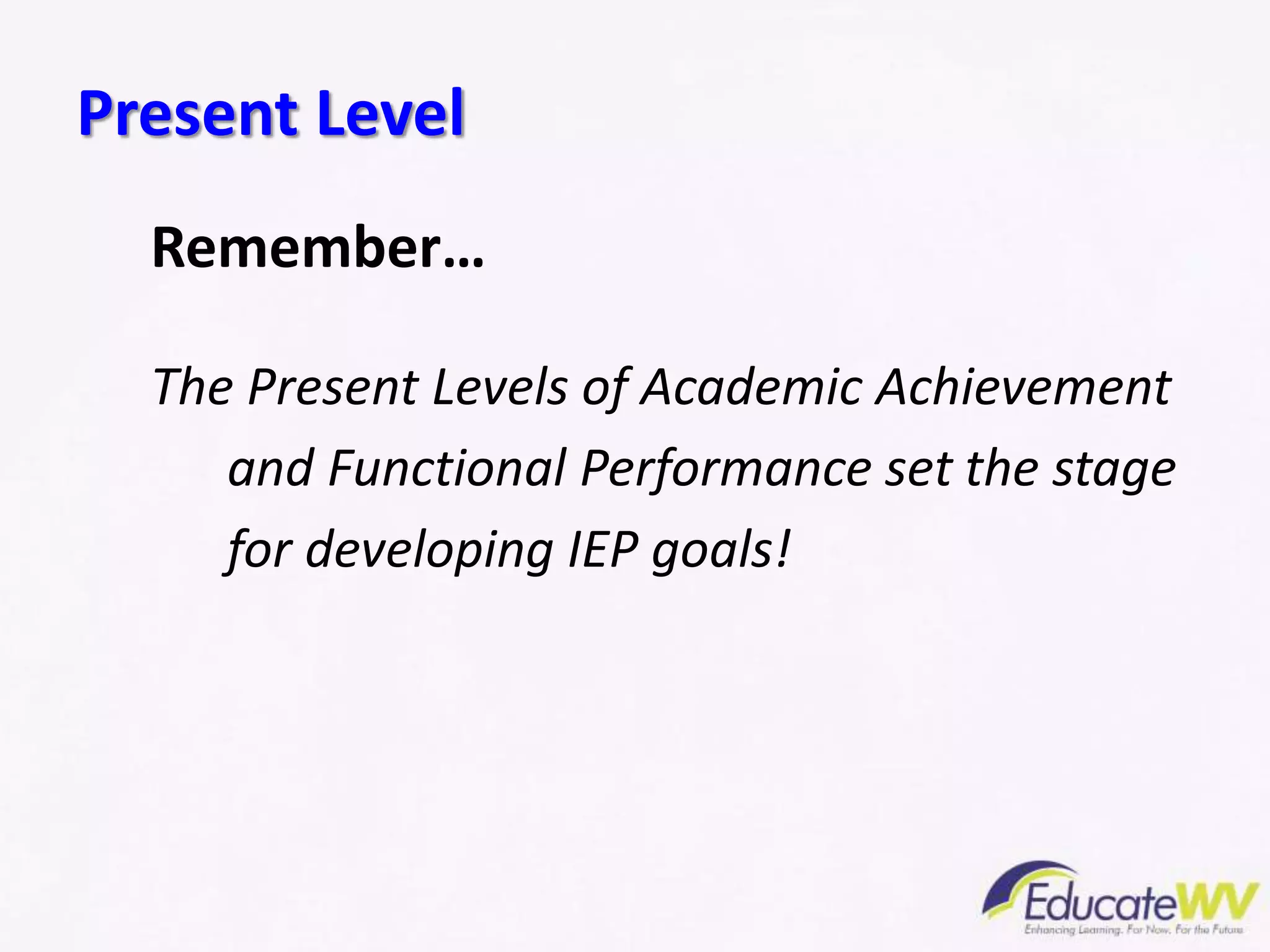Present Level
Remember…
The Present Levels of Academic Achievement
and Functional Performance set the stage
for developing IEP goals!
 