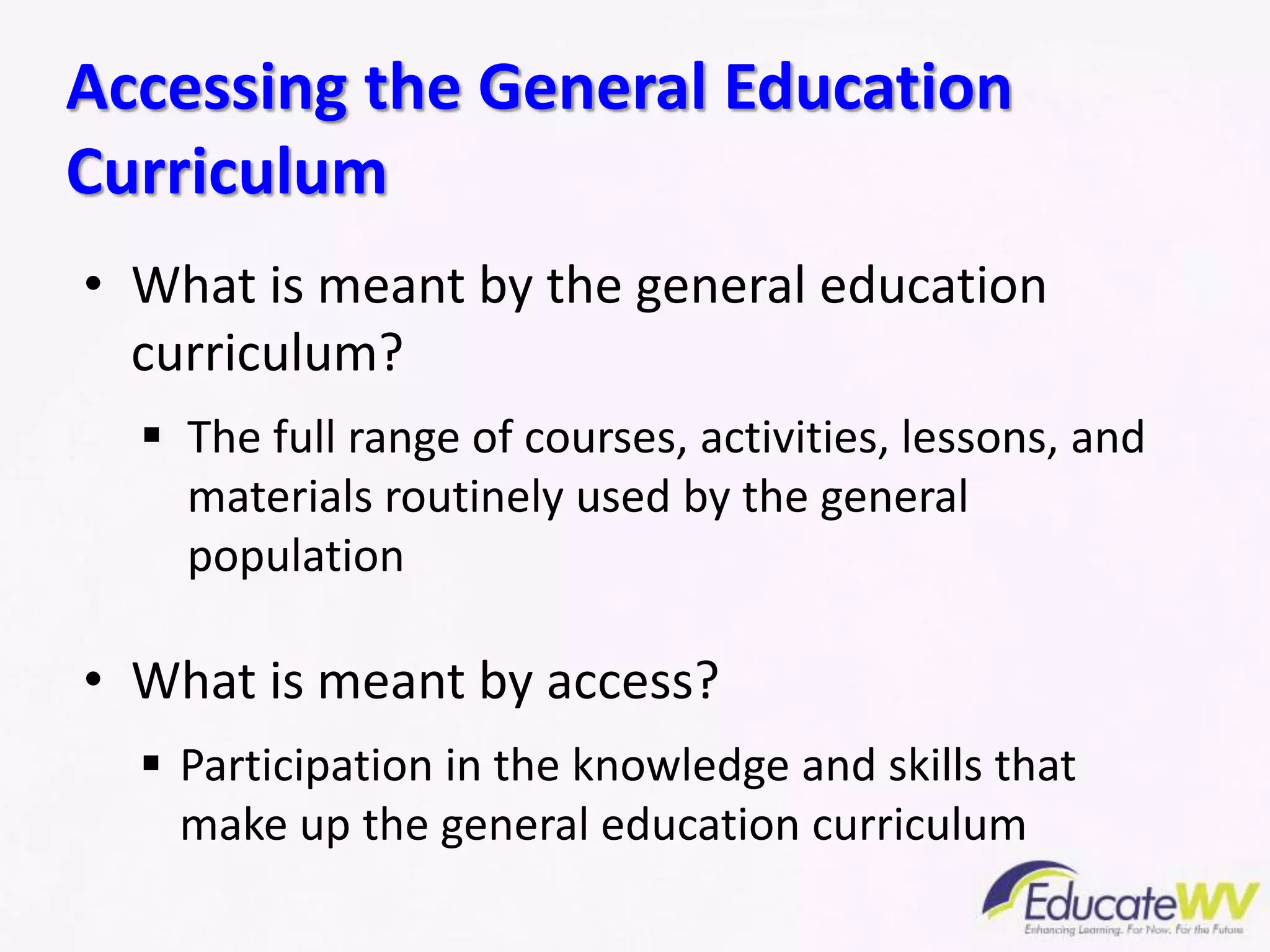 • What is meant by the general education
curriculum?
 The full range of courses, activities, lessons, and
materials routinely used by the general
population
• What is meant by access?
 Participation in the knowledge and skills that
make up the general education curriculum
Accessing the General Education
Curriculum
 