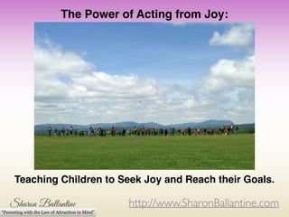 http://www.SharonBallantine.com
“Parenting with the Law of Attraction in Mind”
The Power of Acting from Joy:!
!
!
!
!
!
!
!
!
!
!
!
Teaching Children to Seek Joy and Reach their Goals.
 