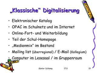Elektronischer Katalog OPAC im Schulnetz und im Internet Online-Fort- und Weiterbildung Teil der Schul-Homepage „ Medienmix“ im Bestand Mailing list  (überregional)  / E-Mail  (Kollegium)   Computer im Lesesaal / im Gruppenraum „ Klassische“ Digitalisierung 