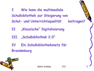 I  Wie kann die multimediale  Schulbibliothek zur Steigerung von  Schul- und Unterrichtsqualität  beitragen? II  „Klassische“ Digitalisierung III  „Schulbibliothek 2.0“ IV  Ein Schulbibliotheksnetz für  Brandenburg 