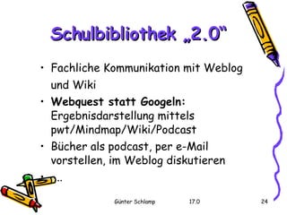Schulbibliothek „2.0“ Fachliche Kommunikation mit Weblog und Wiki Webquest statt Googeln:  Ergebnisdarstellung mittels pwt/Mindmap/Wiki/Podcast  Bücher als podcast, per e-Mail vorstellen, im Weblog diskutieren ... 