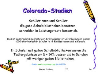 Colorado-Studien Schülerinnen und Schüler, die gute Schulbibliotheken benutzen,  schneiden in Leistungstests besser ab. Dies ist das Ergebnis mehrjähriger, breit angelegter Untersuchungen in über 1000 amerikanischen Schulen in 14 Bundesstaaten und in Kanada. In Schulen mit guten Schulbibliotheken waren die Testergebnisse um 5 – 14% besser als in Schulen mit weniger guten Bibliotheken. Quelle:  www.lrs.org/impact.asp  (26.04.2006 ) 