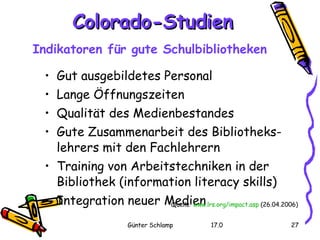 Colorado-Studien Indikatoren für gute Schulbibliotheken   Gut ausgebildetes Personal  Lange Öffnungszeiten  Qualität des Medienbestandes  Gute Zusammenarbeit des Bibliotheks- lehrers mit den Fachlehrern  Training von Arbeitstechniken in der Bibliothek (information literacy skills)  Integration neuer Medien  Quelle :  www.lrs.org / impact.asp  (26.04.2006) 