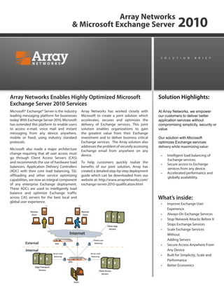 Array Networks
& Microsoft Exchange Server 2010
At Array Networks, we empower
our customers to deliver better
application services without
compromising simplicity, security or
value.
Our solution with Microsoft
optimizes Exchange services
delivery while maximizing value:
Intelligent load balancing of•	
Exchange services.
Secure access to Exchange•	
services from any device.
Accelerated performance and•	
globally availability.
s o l u t i o n B r ie f
Solution Highlights:
Microsoft® Exchange® Server is the industry
leading messaging platform for businesses
today. With Exchange Server 2010, Microsoft
has extended this platform to enable users
to access e-mail, voice mail and instant
messaging from any device anywhere,
mobile or fixed, using industry standard
protocols.
Microsoft also made a major architecture
change requiring that all user access must
go through Client Access Servers (CAS)
and recommends the use of hardware load
balancers. Application Delivery Controllers
(ADC) with their core load balancing, SSL
offloading and other service optimizing
capabilities, are now an integral component
of any enterprise Exchange deployment.
These ADCs are used to intelligently load
balance and optimize Exchange traffic
across CAS servers for the best local and
global user experience.
Array Networks has worked closely with
Microsoft to create a joint solution which
accelerates, secures and optimizes the
delivery of Exchange services. This joint
solution enables organizations to gain
the greatest value from their Exchange
investment and to deliver business critical
Exchange services. The Array solution also
addresses the problem of securely accessing
Exchange email from anywhere on any
device.
To help customers quickly realize the
benefits of our joint solution, Array has
created a detailed step-by-step deployment
guide which can be downloaded from our
website at: http://www.arraynetworks.com/
exchange-server-2010-qualification.html
Array Networks Enables Highly Optimized Microsoft
Exchange Server 2010 Services
Remote
Users
Remote
Users
Other App
Servers
Client Access
Servers
Edge Transport
Servers
External
Internal
SPX
APV
Users
Global Load
Balancing
Server Load
Balancing
Server Load
Balancing
Improve Exchange User•	
Experience
Always-On Exchange Services•	
Stop Network Attacks Before It•	
Stops Exchange Services
Scale Exchange Services•	
Without
Adding Servers
Secure Access Anywhere From•	
Any Device
Built for Simplicity, Scale and•	
Performance
Better Economics•	
Internet
What’s inside:
 