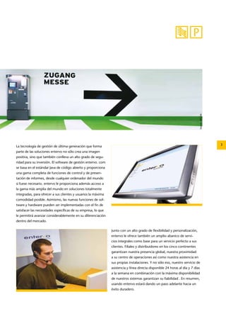 Source: APCOA 
La tecnología de gestión de última generación que forma 3 
parte de las soluciones entervo no sólo crea una imagen 
positiva, sino que también conlleva un alto grado de segu-ridad 
para su inversión. El software de gestión entervo. com 
se basa en el estándar Java de código abierto y proporciona 
una gama completa de funciones de control y de presen-tación 
de informes, desde cualquier ordenador del mundo 
si fuese necesario. entervo le proporciona además acceso a 
la gama más amplia del mundo en soluciones totalmente 
integradas, para ofrecer a sus clientes y usuarios la máxima 
comodidad posible. Asimismo, las nuevas funciones de sof-tware 
y hardware pueden ser implementadas con el fin de 
satisfacer las necesidades específicas de su empresa, lo que 
le permitirá avanzar considerablemente en su diferenciación 
dentro del mercado. 
Junto con un alto grado de flexibilidad y personalización, 
entervo le ofrece también un amplio abanico de servi-cios 
integrales como base para un servicio perfecto a sus 
clientes. Filiales y distribuidores en los cinco continentes 
garantizan nuestra presencia global, nuestra proximidad 
a su centro de operaciones así como nuestra asistencia en 
sus propias instalaciones. Y no sólo eso, nuestro servicio de 
asistencia y línea directa disponible 24 horas al día y 7 días 
a la semana en combinación con la máxima disponibilidad 
de nuestros sistemas garantizan su fiabilidad . En resumen, 
usando entervo estará dando un paso adelante hacia un 
éxito duradero. 
 