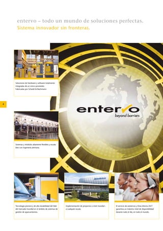 4 
entervo – todo un mundo de soluciones perfectas. 
Sistema innovador sin fronteras. 
Soluciones de hardware y software totalmente 
integradas de un único proveedor. 
Fabricadas por Scheidt & Bachmann. 
Sistemas y módulos altamente flexibles y escala-bles 
con ingeniería alemana. 
Tecnología pionera y de alta durabilidad del líder 
del mercado mundial en el ámbito de sistemas de 
gestión de aparcamientos. 
Implementación de proyectos a nivel mundial – 
a cualquier escala. 
El servicio de asistencia y línea directa 24/7 
­garantiza 
un máximo nivel de disponibilidad 
durante todo el día, en todo el mundo. 
 