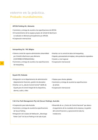 6 
APCOA Parking AG, Alemania 
• Suministro y entrega de acuerdo a las especificaciones de APCOA 
• El mantenimiento de los equipos propios de Scheidt & Bachmann 
es realizado en Alemania principalmente por APCOA 
• Cooperación internacional 
S & K Car Park Management Pty Ltd (Secure Parking), Australia 
• Cooperación para toda Australia 
• Suministro y entrega de acuerdo las especificaciones 
de Secure Parking 
• Integración de la tarjeta de fidelización „Advantage 
Parker Card“ de Secure Parking en de todo el país 
• Desarrollo de un „Centro de Control Nacional“ que abarca 
el seguimiento de los resultados de la empresa y la gestión 
del control financiero y operacional de todas las 
instalaciones 
Q-park NV, Holanda 
• Integración con el departamento de administración 
(departamento financiero, gestión de abonados) 
• Interfaz con la „Sala de Control Central“ (QCR) de 
Q-park para el control integral de los dispositivos, 
alarmas, audio y vídeo 
• Tarjetas para clientes globales 
• Suministro y entrega de acuerdo las especificaciones 
de Q-Park 
• Cooperación internacional 
Interparking SA / NV, Bélgica 
• Sistema central de soporte administrativo desarrollado 
por Scheidt & Bachmann para Alemania 
(CONTIPARK INTERNACIONAL) 
• Suministro y entrega de acuerdo a las especificaciones 
de Interparking 
• Interfaz con la central de datos de Interparking 
• Soporte y procesamiento de tarjetas y otros productos corporativos 
• Gestión a nivel regional 
• Cooperación internacional 
entervo en la práctica. 
Probado mundialmente. 
 