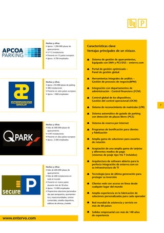 www.entervo.com 
7 
Hechos y cifras: 
• Aprox. 1.200.000 plazas de 
aparcamiento 
• 4.115 instalaciones 
• Presente en 15 países europeos 
• Aprox. 4.700 empleados 
Hechos y cifras: 
• Aprox. 235.000 plazas de parking 
• 480 instalaciones 
• Presente en siete países europeos 
• Aprox. 1.800 empleados 
Hechos y cifras: 
• Más de 600.000 plazas de 
aparcamiento 
• Más de 600 instalaciones en 
todo el mundo 
• Presente en nueve países 
durante más de 30 años 
• Aprox. 15.000 empleados 
• Proporciona soluciones personaliza-das 
para aeropuertos, ayuntamien-tos 
y mancomunidades, centros 
comerciales, estadios deportivos, 
edificios de oficinas y hoteles 
Características clave 
Ventajas principales de un vistazo. 
Sistema de gestión de aparcamientos, 
Equipado con EMV y PCI/DSS – entervo.com 
Portal de gestión optimizado – 
Panel de gestión global 
Herramientas integrales de análisis – 
Gestión de procesos de negocio(BPM) 
Integración con departamentos de 
administración - Control financiero (FCM) 
Control global de los dispositivos. 
Gestión del control operacional (OCM) 
Sistema de reconocimiento de matrículas (LPR) 
Sistema automático de guiado de parking 
con detección de plazas libres (PGS) 
Sistema de reserva por Internet 
Programas de bonificación para clientes 
y fidelización 
Amplia gama de soluciones para usuarios 
de rotación 
Aceptación de una amplia gama de tarjetas 
y diferentes medios de pago 
(sistemas de peaje tipo Via T incluidos) 
Arquitectura de software abierto para la 
perfecta integración de entervo.com en 
su infraestructura de TI 
Tecnología Java de última generación para 
proteger su inversión 
Clientes web con acceso en línea desde 
cualquier lugar del mundo 
Amplia experiencia en la fabricación de 
soluciones personalizadas para cada operador 
Red mundial de asistencia y servicio en 
más de 60 paises 
Solidez empresarial con más de 140 años 
de experiencia 
Hechos y cifras: 
• Más de 600.000 plazas de 
aparcamiento 
• 4.593 instalaciones 
• Presente en diez países europeos 
• Aprox. 2.300 empleados 
 