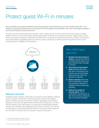 Solution brief
Cisco Umbrella
Protect guest Wi-Fi in minutes
© 2019 Cisco and/or its affiliates. All rights reserved.
Keep your users safe
Umbrella prevents malware, ransomware, command & control callbacks, phishing
attacks, and other threats from compromising guests’ devices and stealing
guests’ identities. And real-time internet activity is aggregated across all Wi-Fi
hotspots in one place. Our global network infrastructure handles over 175 billion
internet requests a day, which gives us a unique view of relationships between
domains, IPs, networks, and malware across the internet. We learn from internet
activity patterns to automatically identify attacker infrastructure being staged for
the next threat, and block users from going to malicious destinations.
Why DNS-layer
security?
1.	 Simplest security product to
deploy: Just point your DNS to
Umbrella’s global network and
get enterprise-wide coverage
in minutes
2.	 Stop threats at the earliest
point: Because DNS is the
first step in connecting to the
internet, you can stop threats
before they ever reach your
network or endpoints
3.	 Reduce malware: More than
half of organizations recently
surveyed saw a reduction in
malware by 75% or more with
Umbrella1
4.	 Reduce the number of
security alerts: 73% of
respondents reduced alerts on
their other security solutions by
50% or more with Umbrella²
Cisco Umbrella is the easiest and fastest cloud security platform for provisioning secure and compliant guest Wi-Fi. Our
solution’s simplicity and performance is the reason Fortune 50 retailers, top universities, and some of the largest hospitals in
the US trust Umbrella to protect their Wi-Fi.
You want to ensure a great experience for guests, which includes fast Wi-Fi access. But there are also security and legal
liability concerns. You don’t want guests viewing inappropriate content from your network. Or worse, negative press on your
brand if your guests’ identities or information are stolen when connecting to a malicious site from your network. You also don’t
want guest activity to negatively impact your security posture, resulting in increased cybersecurity premiums due to poor
security ratings (i.e. BitSight) and IP reputation.
Internet
1. https://www.techvalidate.com/tvid/AF2-8E2-79D
2. https://www.techvalidate.com/tvid/A55-DA8-E88
 