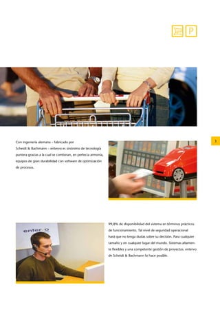 3 
P 
Con ingeniería alemana – fabricado por 
­Scheidt 
& ­Bachmann 
– entervo es sinónimo de tecnología 
puntera gracias a la cual se combinan, en perfecta armonía, 
equipos de gran durabilidad con software de optimización 
de procesos. 
99,8% de disponibilidad del sistema en términos prácticos 
de funcionamiento. Tal nivel de seguridad operacional 
hará que no tenga dudas sobre su decisión. Para cualquier 
tamaño y en cualquier lugar del mundo. Sistemas altamen-te 
flexibles y una competente gestión de proyectos. entervo 
de Scheidt & Bachmann lo hace posible. 
 