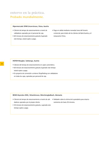 6 
entervo en la práctica. 
Probado mundialmente. 
Hipermercado SPAR Linzerstrasse, Viena, Austria 
• Cálculo de tiempo de estacionamiento a través de 
validadores operados por el personal de caja. 
• 60 minutos de estacionamiento gratuito.Superado 
este tiempo, estará sujeto a pago. 
• Pago en salida mediante monedas fuera del horario 
comercial, para tickets de los clientes de Bank Austria y el 
restaurante China. 
REWE-Heynckes OHG, Sittardstrasse, Mönchengladbach, Alemania 
• Cálculo de tiempo de estacionamiento a través de vali-dadores 
operados por el propio cliente. 
• 30 minutos de estacionamiento gratuito, superado este 
tiempo sujeto a pago. 
• Validador sobre la vitrina de la panadería para estacio-namientos 
de hasta 30 minutos. 
HOFER Maxglan, Salzburgo, Austria 
• Cálculo del tiempo de estacionamiento en cajero automático. 
• 60 minutos de estacionamiento gratuito.Superado este tiempo 
estará sujeto a pago. 
• En proyecto de conversión a entervo ShopParking con validadores 
en todas las cajas, operadas por personal de caja. 
 