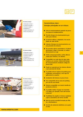 7 
P 
www.entervo.com 
Características clave: 
Ventajas principales en un vistazo. 
Evita el estacionamiento gratuito de perso-nas 
ajenas al establecimiento 
Permite tiempo de estacionamiento gra-tuito 
para clientes 
Es fácil de utilizar y adaptado a las necesi-dades 
de cada tienda 
Calcula el tiempo de estacionamiento con 
una precisión de minutos 
No necesita cajeros automáticos: el cálculo 
del tiempo y pago, si procede, se realiza 
directamente en caja 
Tarifas autoprogramables; tarifas diferen-ciadas 
para clientes y no clientes 
Compatible con todo tipo de cajas regis-tradoras 
con escáner; cálculo del tiempo 
de estacionamiento mediante código de 
barras EAN 
Puede ser operado por los mismos clientes 
o por personal de tienda 
Es posible ofrecer tarjetas de parking para 
empleados, proveedores y otro tipo de 
aplicaciones y usuarios 
Instalación del sistema en pocas horas 
Uso compartido de las zonas de parking 
por más de una tienda 
Sistema compatible con toda la familia de 
productos entervo 
Es posible realizar el pago con monedas 
a la salida, por ejemplo, fuera del horario 
comercial 
Posibilidad de ampliar el sistema mediante 
cajeros automáticos de forma sencilla 
Red de servicio mundial formada por filia-les 
y distribuidores 
Servicio de asistencia telefónica con ayuda 
on-line 
El sistema incluye: 
• Ordenador central: 1 
• Carriles de entrada: 1 
• Carriles de salida: 1 
• Validadores: 2 
• Cajeros automáticos: 0 
• Plazas de parking: 25 
El sistema incluye: 
• Ordenador central: 1 
• Carriles de entrada: 2 
• Carriles de salida: 2 
• Validadores: 4 
• Cajeros automáticos: 0 
• Plazas de parking: 100 
El sistema incluye: 
• Ordenador central: 1 
• Carriles de entrada: 1 
• Carriles de salida: 1 
• Validadores: 3 
• Cajeros automáticos: 0 
• Plazas de parking: 55 
 