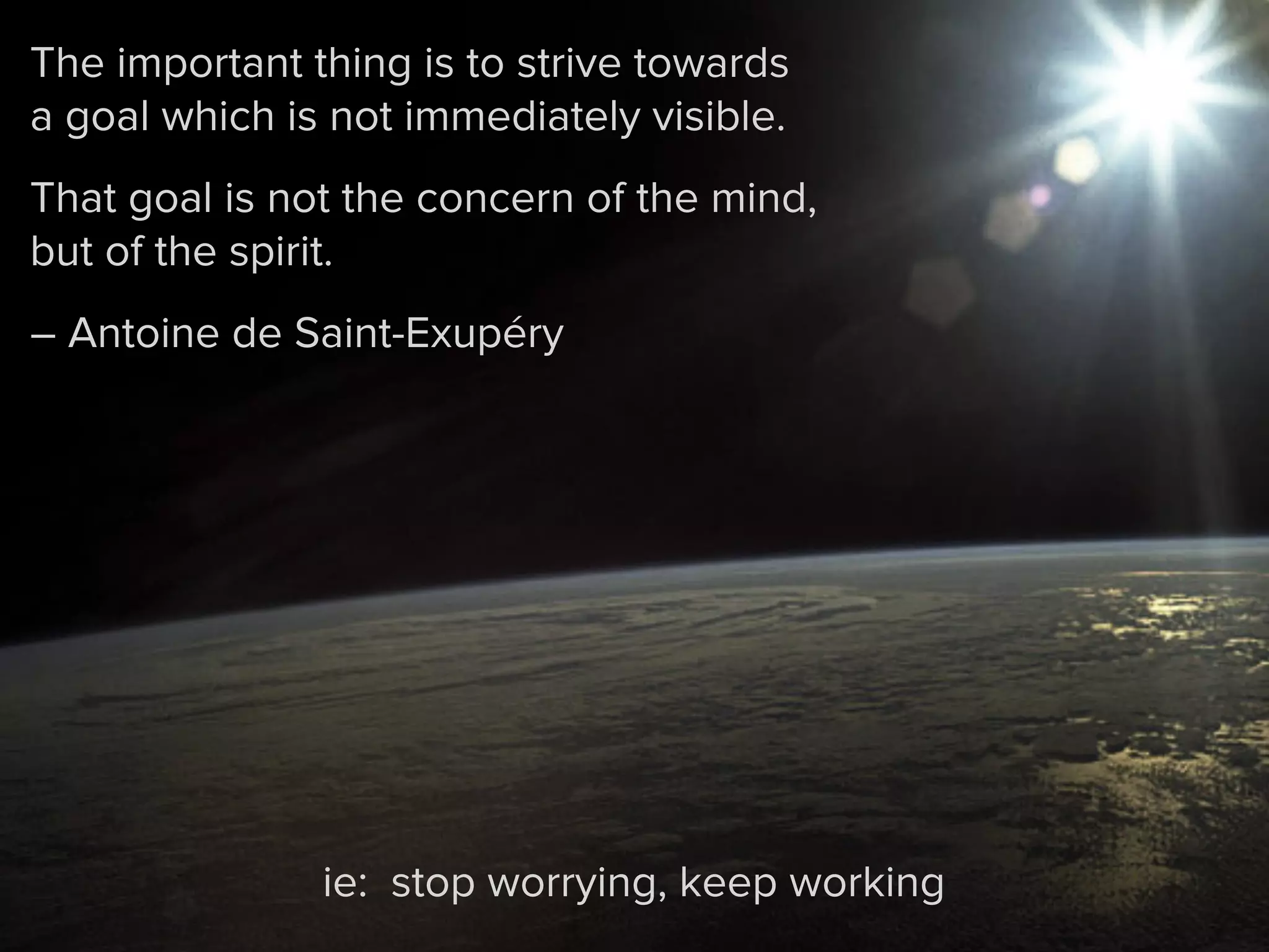 The important thing is to strive towards
a goal which is not immediately visible.
That goal is not the concern of the mind,
but of the spirit.
– Antoine de Saint-Exupéry
ie: stop worrying, keep working
 