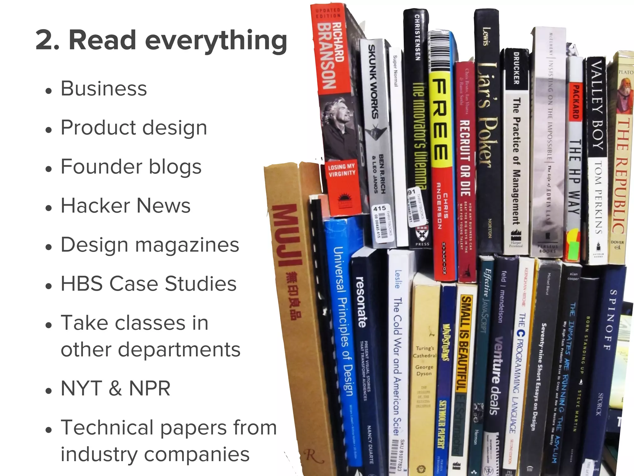• Business
• Product design
• Founder blogs
• Hacker News
• Design magazines
• HBS Case Studies
• Take classes in
other departments
• NYT & NPR
• Technical papers from
industry companies
2. Read everything
 